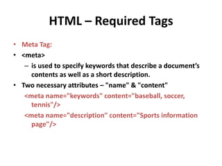 HTML – Required Tags 
• Meta Tag: 
• <meta> 
– is used to specify keywords that describe a document’s 
contents as well as a short description. 
• Two necessary attributes – "name" & "content" 
<meta name="keywords" content="baseball, soccer, 
tennis"/> 
<meta name="description" content="Sports information 
page"/> 
 