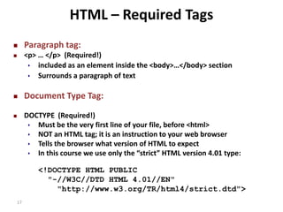17 
HTML – Required Tags 
 Paragraph tag: 
 <p> … </p> (Required!) 
 included as an element inside the <body>…</body> section 
 Surrounds a paragraph of text 
 Document Type Tag: 
 DOCTYPE (Required!) 
 Must be the very first line of your file, before <html> 
 NOT an HTML tag; it is an instruction to your web browser 
 Tells the browser what version of HTML to expect 
 In this course we use only the “strict” HTML version 4.01 type: 
<!DOCTYPE HTML PUBLIC 
"-//W3C//DTD HTML 4.01//EN" 
"http://www.w3.org/TR/html4/strict.dtd"> 
 