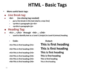18 
HTML - Basic Tags 
• More useful basic tags: 
 Line Break tag: 
 <br> (no closing tag needed) 
 put a line break in the text (starts a new line) 
 <p>this is paragraph</p><br> 
 <p>this is paragraph</p> 
 Heading Tag: 
 <h1> … </h1> through <h6> ... </h6> 
 used to identify text as a Level 1 (major) to Level 6 (minor) heading 
 Code: Output: 
<h1>This is first heading</h1> This is first heading 
<h2>This is first heading</h2> This is first heading 
<h3>This is first heading</h3> This is first heading 
<h4>This is first heading</h4> This is first heading 
<h5>This is first heading</h5> This is first heading 
<h6>This is first heading</h6> This is first heading 
 