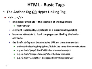 19 
HTML - Basic Tags 
• The Anchor Tag OR Hyper Linking Tag 
 <a> … </a> 
 one major attribute – the location of the hyperlink: 
 href=”string” 
 element is clickable/selectable as a document hyperlink 
 browser attempts to load the page specified by the href= 
attribute 
 the href= string can be a relative URL on the same server: 
 without the leading http://host/ it is in the same directory structure: 
 e.g. <a href=“page2.html”>Click here to continue</a> 
 e.g. <a href=”images/box.jpg”>See the box here.</a> 
 e.g. <a href=“../another_dir/page3.html”>Click here</a> 
 