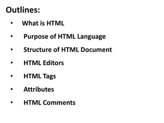 Outlines: 
• What is HTML 
• Purpose of HTML Language 
• Structure of HTML Document 
• HTML Editors 
• HTML Tags 
• Attributes 
• HTML Comments 
 