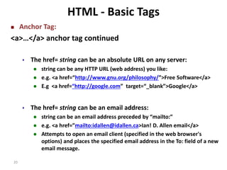 20 
HTML - Basic Tags 
 Anchor Tag: 
<a>…</a> anchor tag continued 
 The href= string can be an absolute URL on any server: 
 string can be any HTTP URL (web address) you like: 
 e.g. <a href=“http://www.gnu.org/philosophy/”>Free Software</a> 
 E.g <a href=“http://google.com” target=“_blank”>Google</a> 
 The href= string can be an email address: 
 string can be an email address preceded by “mailto:” 
 e.g. <a href=”mailto:idallen@idallen.ca>Ian! D. Allen email</a> 
 Attempts to open an email client (specified in the web browser's 
options) and places the specified email address in the To: field of a new 
email message. 
 
