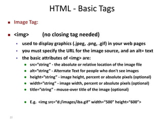 22 
HTML - Basic Tags 
 Image Tag: 
 <img> (no closing tag needed) 
 used to display graphics (.jpeg, .png, .gif) in your web pages 
 you must specify the URL for the image source, and an alt= text 
 the basic attributes of <img> are: 
 src=”string” - the absolute or relative location of the image file 
 alt=”string” - Alternate Text for people who don't see images 
 height=”string” - image height, percent or absolute pixels (optional) 
 width=”string” - image width, percent or absolute pixels (optional) 
 title=”string” - mouse-over title of the image (optional) 
 E.g. <img src=“d:/images/iba.gif” width=“500” height=“600”> 
 