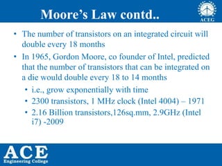 Moore’s Law contd..
• The number of transistors on an integrated circuit will
double every 18 months
• In 1965, Gordon Moore, co founder of Intel, predicted
that the number of transistors that can be integrated on
a die would double every 18 to 14 months
• i.e., grow exponentially with time
• 2300 transistors, 1 MHz clock (Intel 4004) – 1971
• 2.16 Billion transistors,126sq.mm, 2.9GHz (Intel
i7) -2009
 