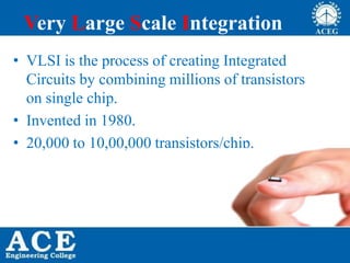 Very Large Scale Integration
• VLSI is the process of creating Integrated
Circuits by combining millions of transistors
on single chip.
• Invented in 1980.
• 20,000 to 10,00,000 transistors/chip.
 