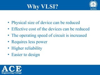 Why VLSI?
• Physical size of device can be reduced
• Effective cost of the devices can be reduced
• The operating speed of circuit is increased
• Requires less power
• Higher reliability
• Easier to design
 