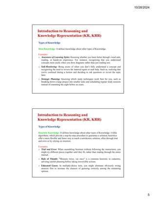 10/28/2024
5
Introduction to Reasoning and
Knowledge Representation (KR, KRR)
Types of Knowledge
Meta Knowledge: It defines knowledge about other types of Knowledge.
Examples:
o Awareness of Learning Styles: Knowing whether you learn better through visual aids,
reading, or hands-on experience. For instance, recognizing that you understand
concepts more easily when you draw diagrams rather than just reading text.
o Self-Monitoring: Being aware of when you don’t fully understand a concept and
recognizing the need to review the material again or seek help. Such as, realizing that
you're confused during a lecture and deciding to ask questions or revisit the topic
later.
o Strategic Planning: Knowing which study techniques work best for you, such as
breaking down a large project into smaller tasks and scheduling regular study sessions
instead of cramming the night before an exam.
Introduction to Reasoning and
Knowledge Representation (KR, KRR)
Types of Knowledge
Heuristic Knowledge: It defines knowledge about other types of Knowledge. Unlike
algorithms, which provide a step-by-step procedure to guarantee a solution, heuristics
offer a more flexible and faster way to reach a satisfactory solution, often through trial
and error or by relying on intuition.
Examples:
o Trial and Error: When assembling furniture without following the instructions, you
might try different pieces together until they fit, rather than reading through the entire
manual.
o Rule of Thumb: "Measure twice, cut once" is a common heuristic in carpentry,
advising careful planning before taking irreversible actions.
o Educated Guess: In multiple-choice tests, you might eliminate obviously wrong
answers first to increase the chances of guessing correctly among the remaining
options.
 