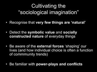 Cultivating the
       “sociological imagination”
• Recognise that very few things are „natural‟

• Detect the symbolic value and socially
  constructed nature of everyday things

• Be aware of the external forces „shaping‟ our
  lives (and how individual choice is often a function
  of commmunity trends)

• Be familiar with power-plays and conflicts
 