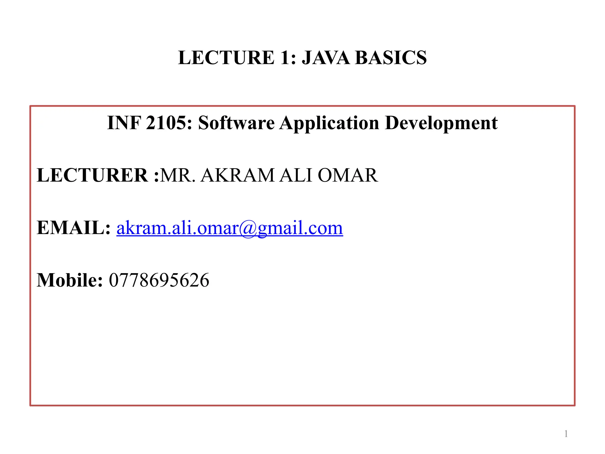 LECTURE 1: JAVA BASICS INF 2105: Software Application Development LECTURER :MR. AKRAM ALI OMAR EMAIL: akram.ali.omar@gmail.com Mobile: 0778695626 1 