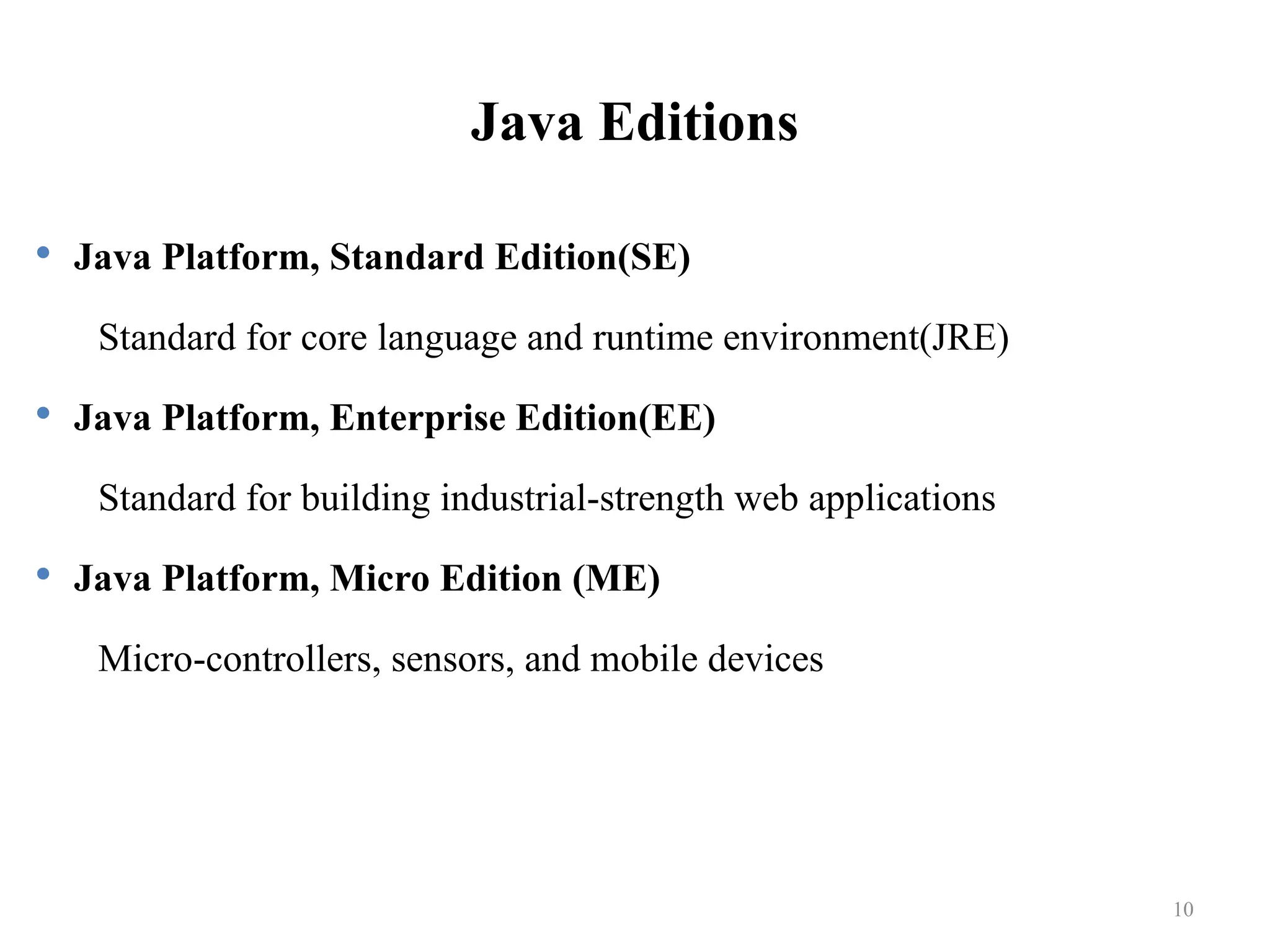 Java Editions  Java Platform, Standard Edition(SE) Standard for core language and runtime environment(JRE)  Java Platform, Enterprise Edition(EE) Standard for building industrial-strength web applications  Java Platform, Micro Edition (ME) Micro-controllers, sensors, and mobile devices 10 