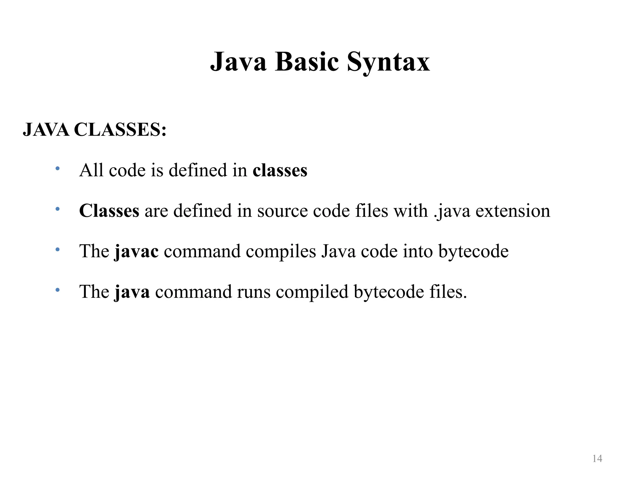 Java Basic Syntax JAVA CLASSES: • All code is defined in classes • Classes are defined in source code files with .java extension • The javac command compiles Java code into bytecode • The java command runs compiled bytecode files. 14 