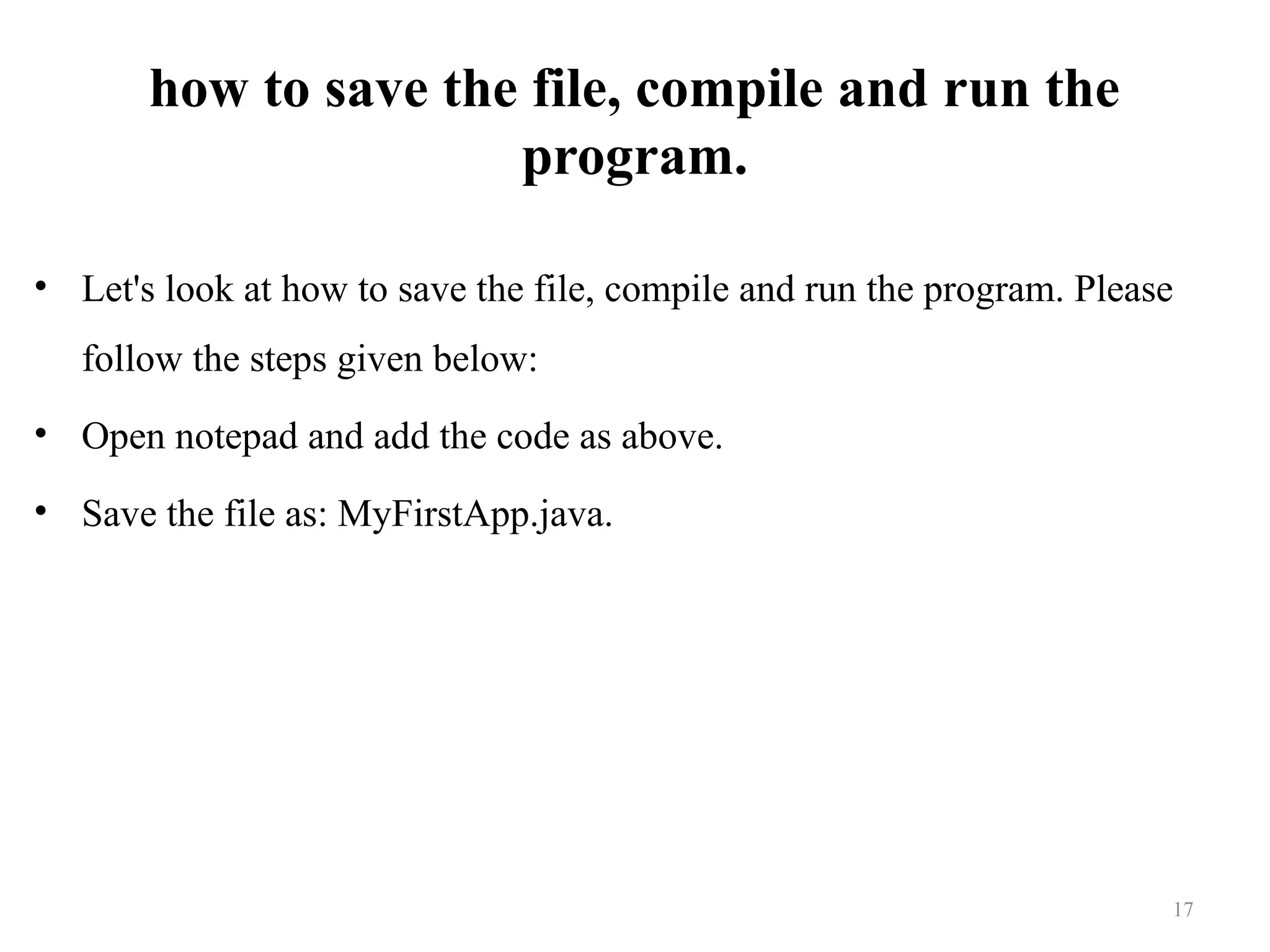 how to save the file, compile and run the program. • Let's look at how to save the file, compile and run the program. Please follow the steps given below: • Open notepad and add the code as above. • Save the file as: MyFirstApp.java. 17 