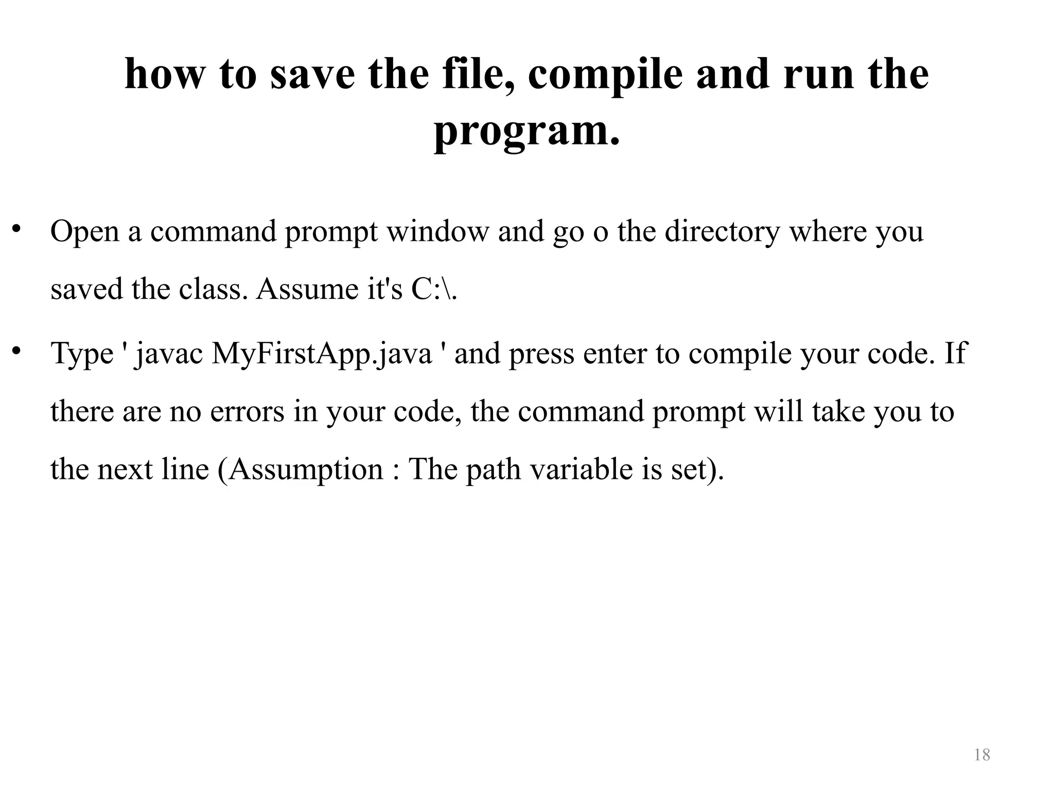how to save the file, compile and run the program. • Open a command prompt window and go o the directory where you saved the class. Assume it's C:. • Type ' javac MyFirstApp.java ' and press enter to compile your code. If there are no errors in your code, the command prompt will take you to the next line (Assumption : The path variable is set). 18 