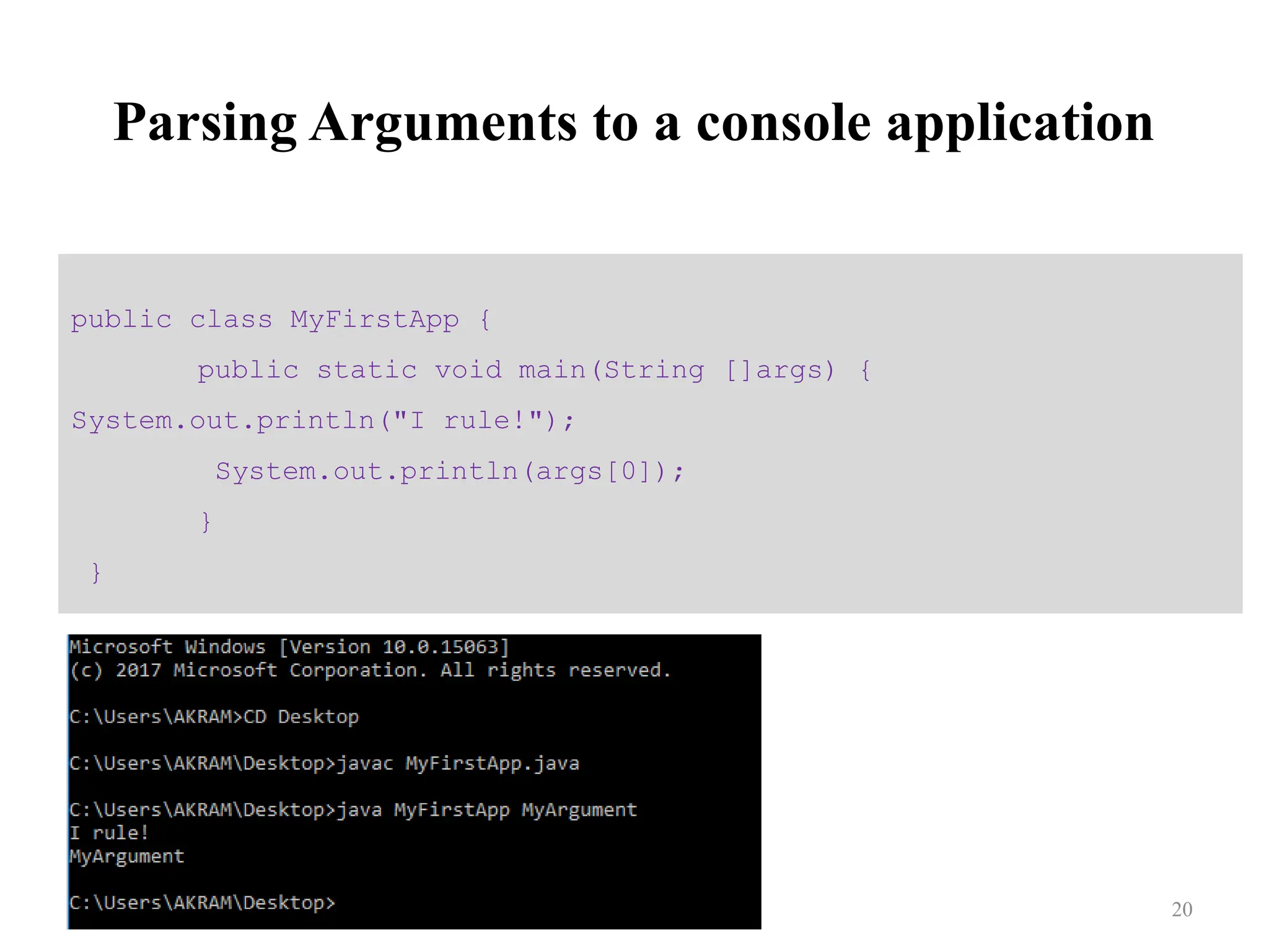 Parsing Arguments to a console application public class MyFirstApp { public static void main(String []args) { System.out.println("I rule!"); System.out.println(args[0]); } } 20 