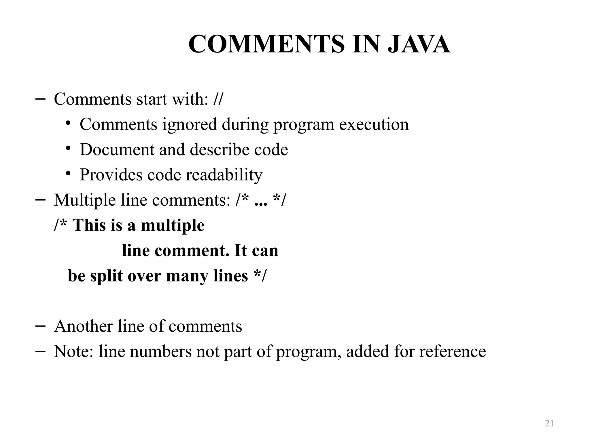 COMMENTS IN JAVA – Comments start with: // • Comments ignored during program execution • Document and describe code • Provides code readability – Multiple line comments: /* ... */ /* This is a multiple line comment. It can be split over many lines */ – Another line of comments – Note: line numbers not part of program, added for reference 21 