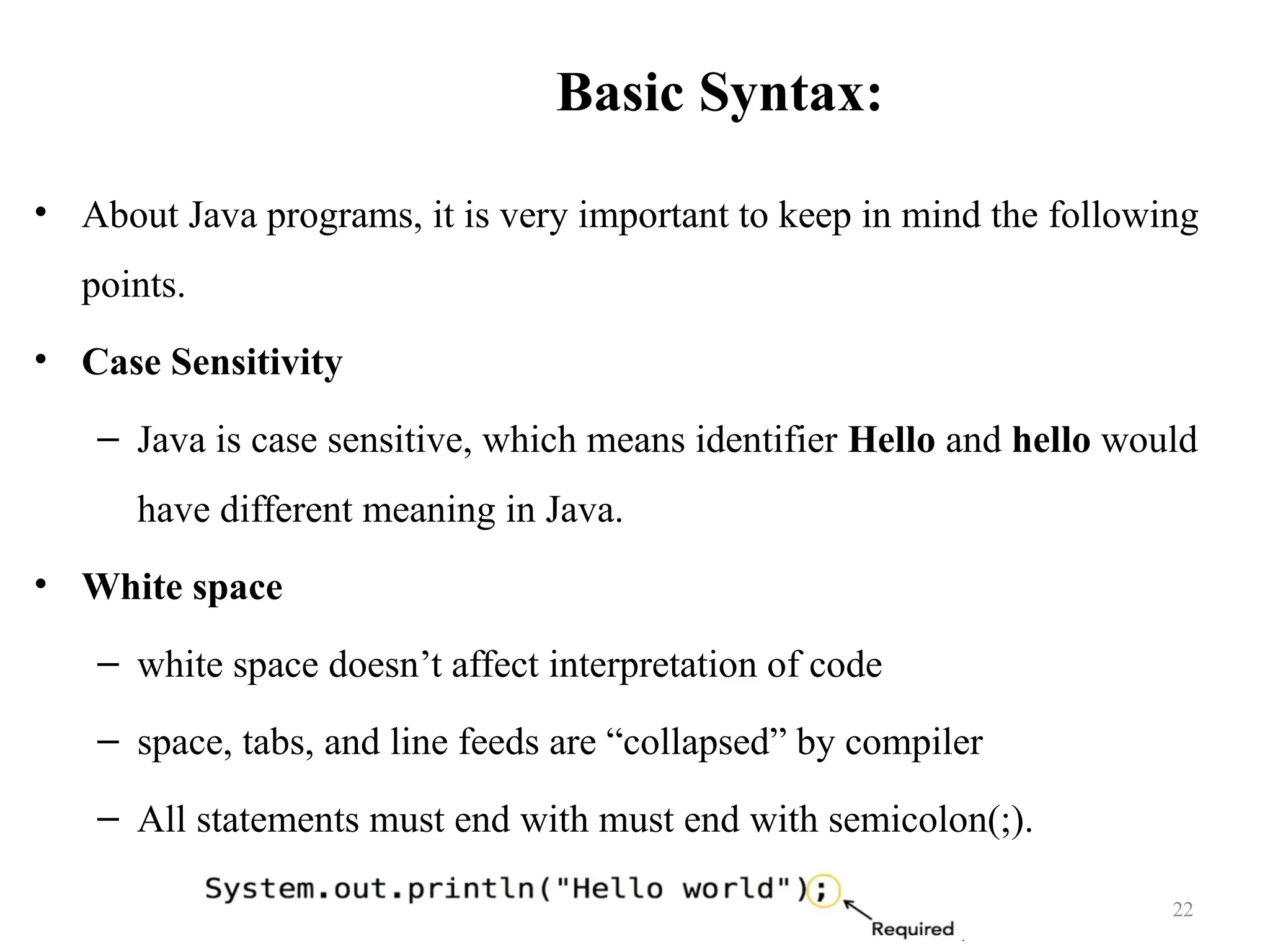 Basic Syntax: • About Java programs, it is very important to keep in mind the following points. • Case Sensitivity – Java is case sensitive, which means identifier Hello and hello would have different meaning in Java. • White space – white space doesn’t affect interpretation of code – space, tabs, and line feeds are “collapsed” by compiler – All statements must end with must end with semicolon(;). 22 