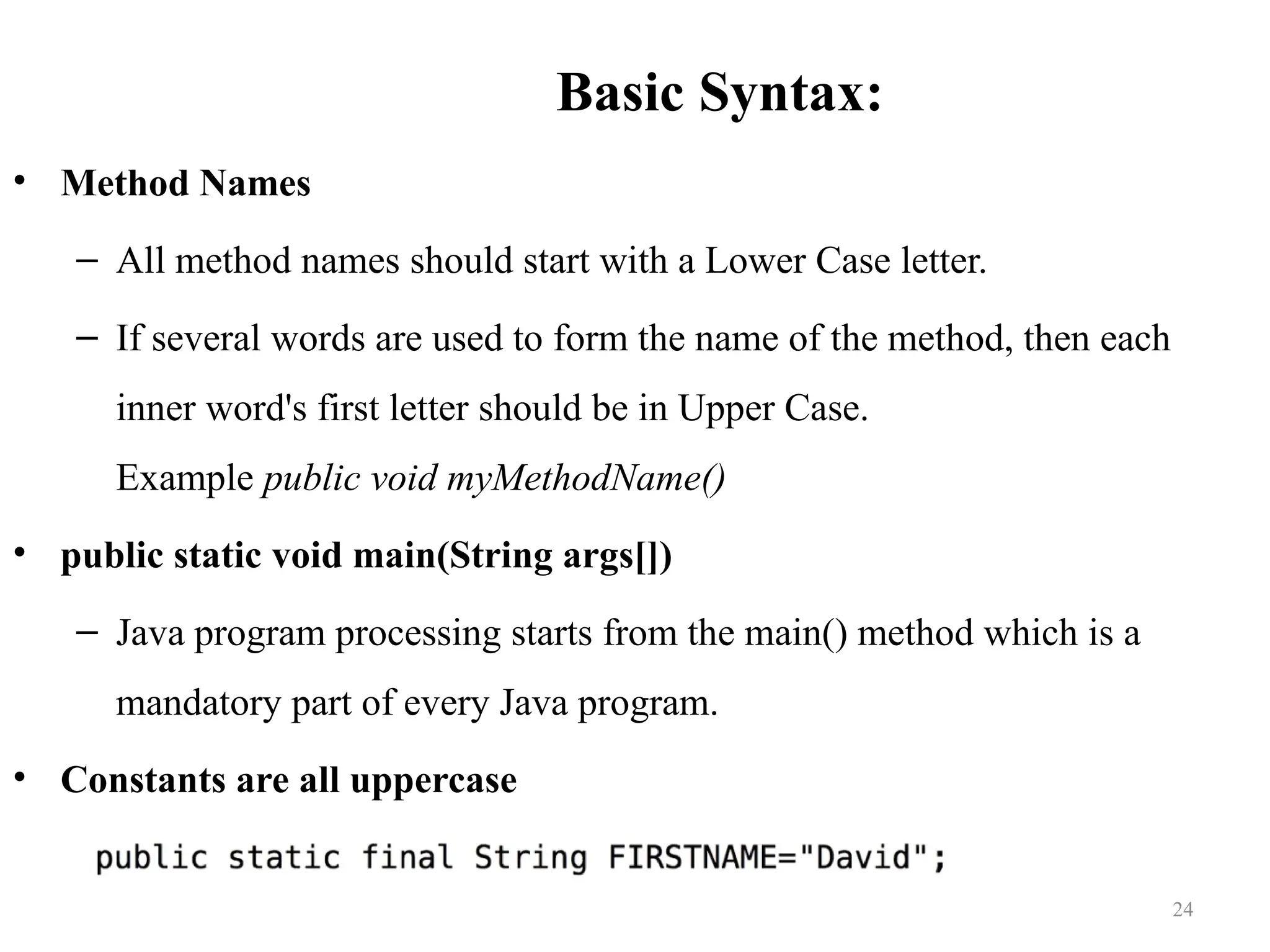 Basic Syntax: • Method Names – All method names should start with a Lower Case letter. – If several words are used to form the name of the method, then each inner word's first letter should be in Upper Case. Example public void myMethodName() • public static void main(String args[]) – Java program processing starts from the main() method which is a mandatory part of every Java program. • Constants are all uppercase 24 