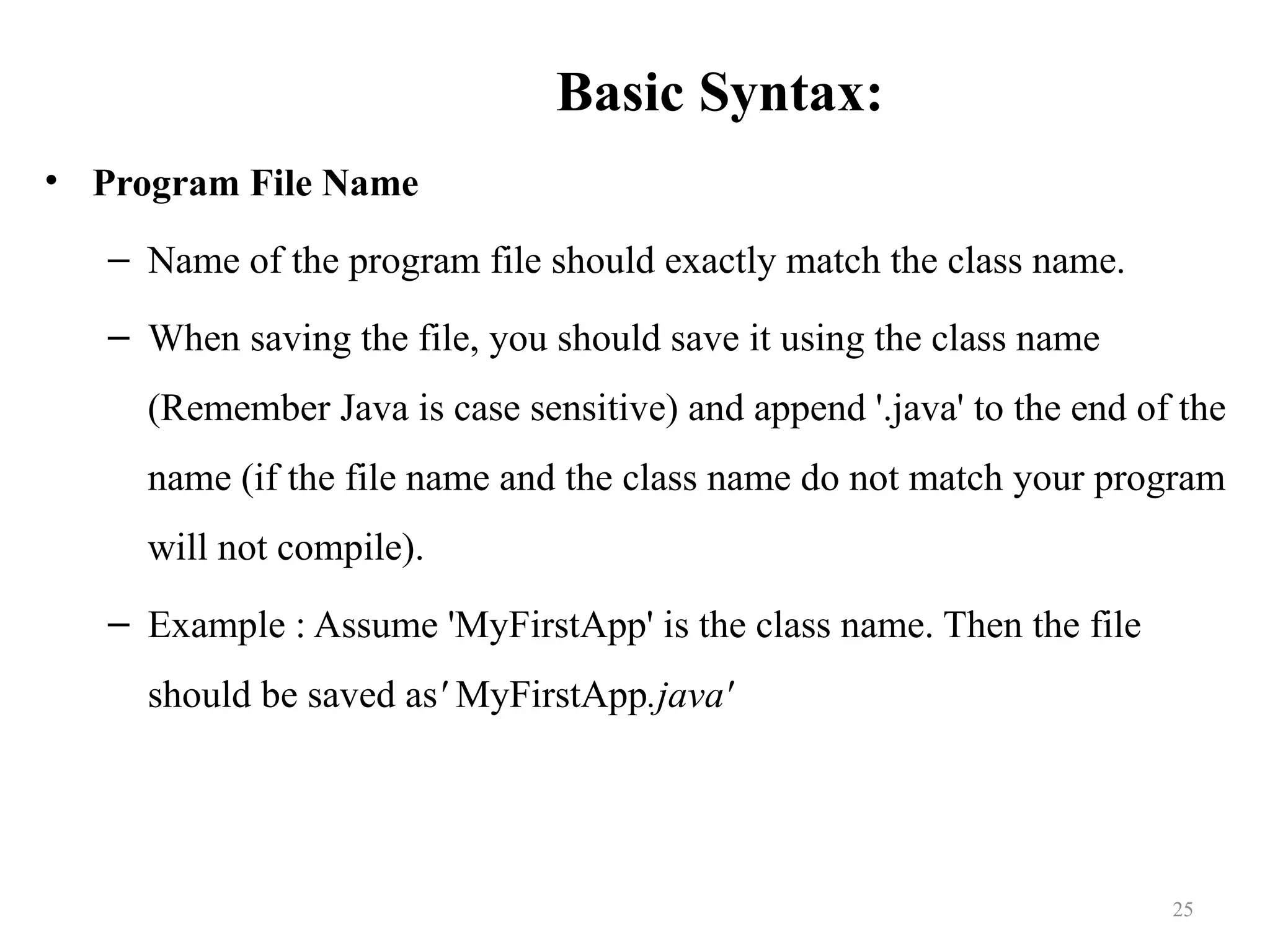 Basic Syntax: • Program File Name – Name of the program file should exactly match the class name. – When saving the file, you should save it using the class name (Remember Java is case sensitive) and append '.java' to the end of the name (if the file name and the class name do not match your program will not compile). – Example : Assume 'MyFirstApp' is the class name. Then the file should be saved as' MyFirstApp.java' 25 