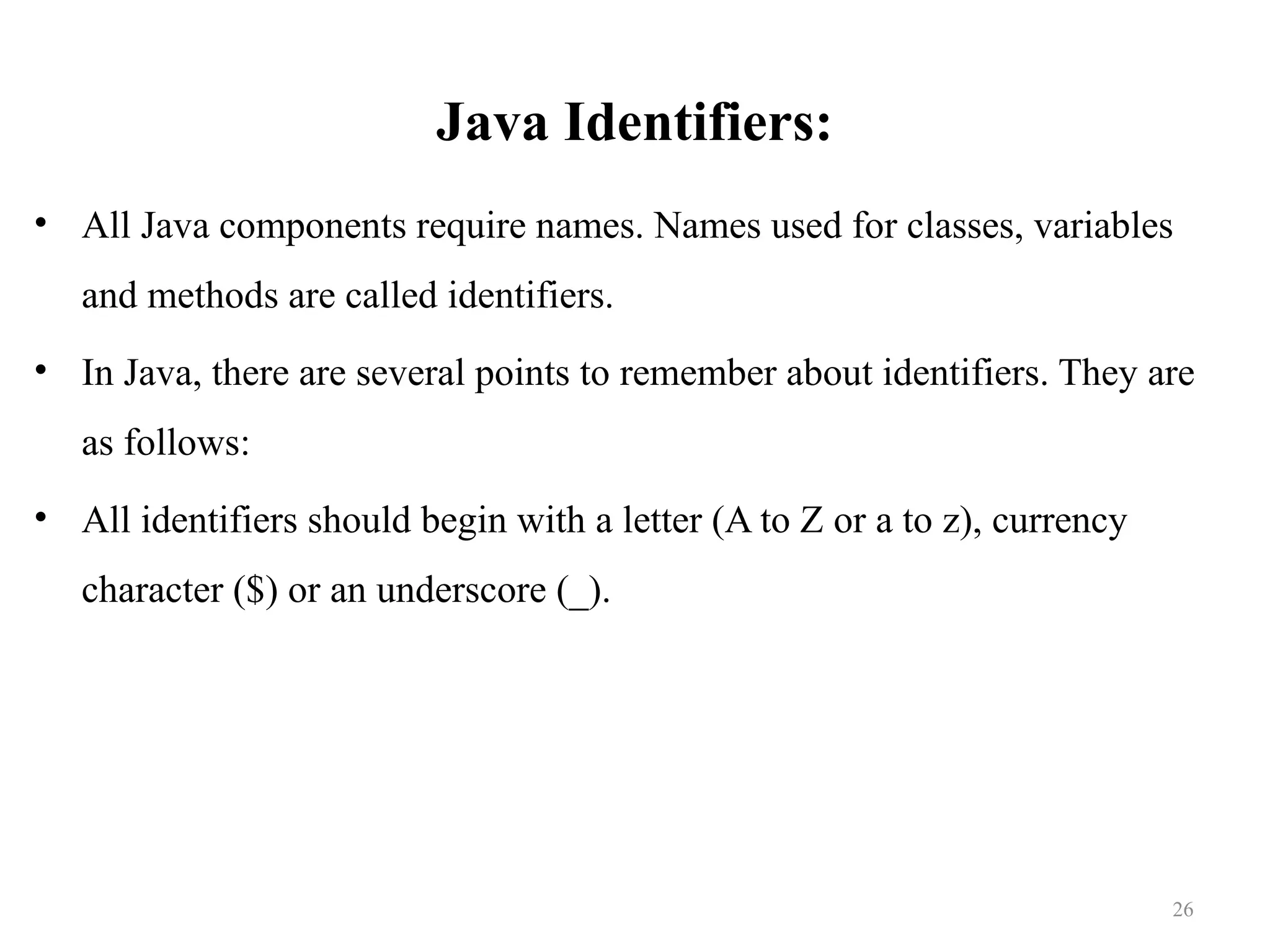 Java Identifiers: • All Java components require names. Names used for classes, variables and methods are called identifiers. • In Java, there are several points to remember about identifiers. They are as follows: • All identifiers should begin with a letter (A to Z or a to z), currency character ($) or an underscore (_). 26 