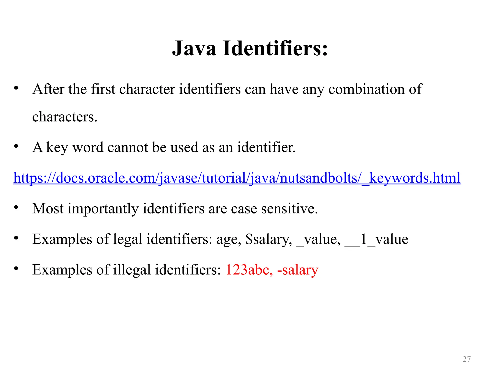 Java Identifiers: • After the first character identifiers can have any combination of characters. • A key word cannot be used as an identifier. https://docs.oracle.com/javase/tutorial/java/nutsandbolts/_keywords.html • Most importantly identifiers are case sensitive. • Examples of legal identifiers: age, $salary, _value, __1_value • Examples of illegal identifiers: 123abc, -salary 27 