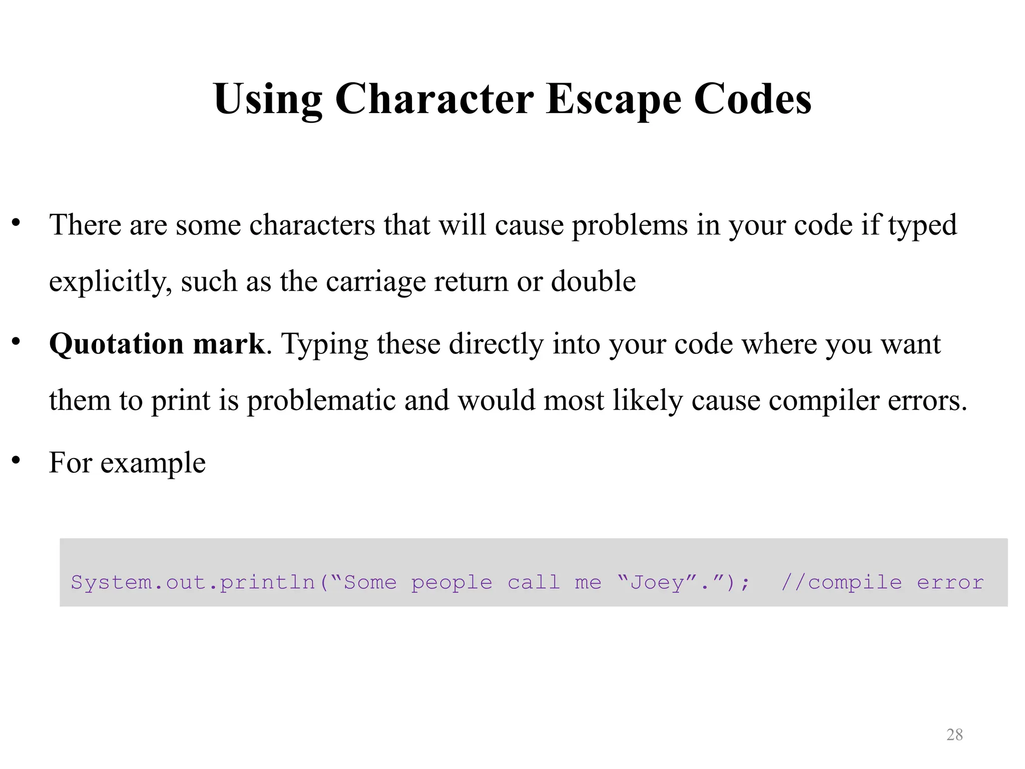 Using Character Escape Codes • There are some characters that will cause problems in your code if typed explicitly, such as the carriage return or double • Quotation mark. Typing these directly into your code where you want them to print is problematic and would most likely cause compiler errors. • For example System.out.println(“Some people call me “Joey”.”); //compile error 28 