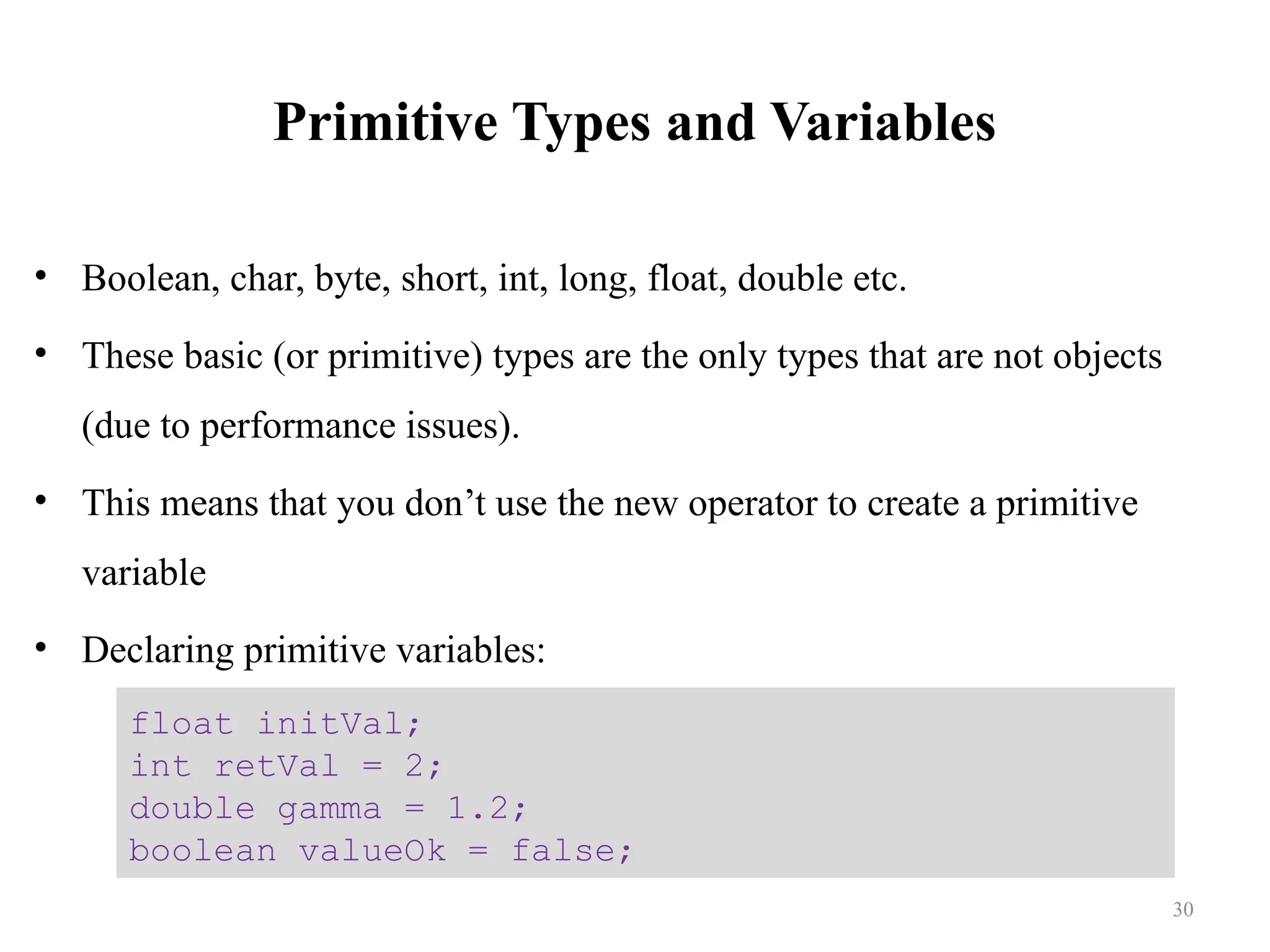 Primitive Types and Variables • Boolean, char, byte, short, int, long, float, double etc. • These basic (or primitive) types are the only types that are not objects (due to performance issues). • This means that you don’t use the new operator to create a primitive variable • Declaring primitive variables: float initVal; int retVal = 2; double gamma = 1.2; boolean valueOk = false; 30 