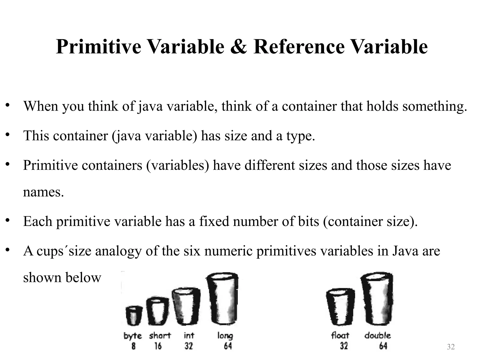 Primitive Variable & Reference Variable • When you think of java variable, think of a container that holds something. • This container (java variable) has size and a type. • Primitive containers (variables) have different sizes and those sizes have names. • Each primitive variable has a fixed number of bits (container size). • A cups´size analogy of the six numeric primitives variables in Java are shown below 32 