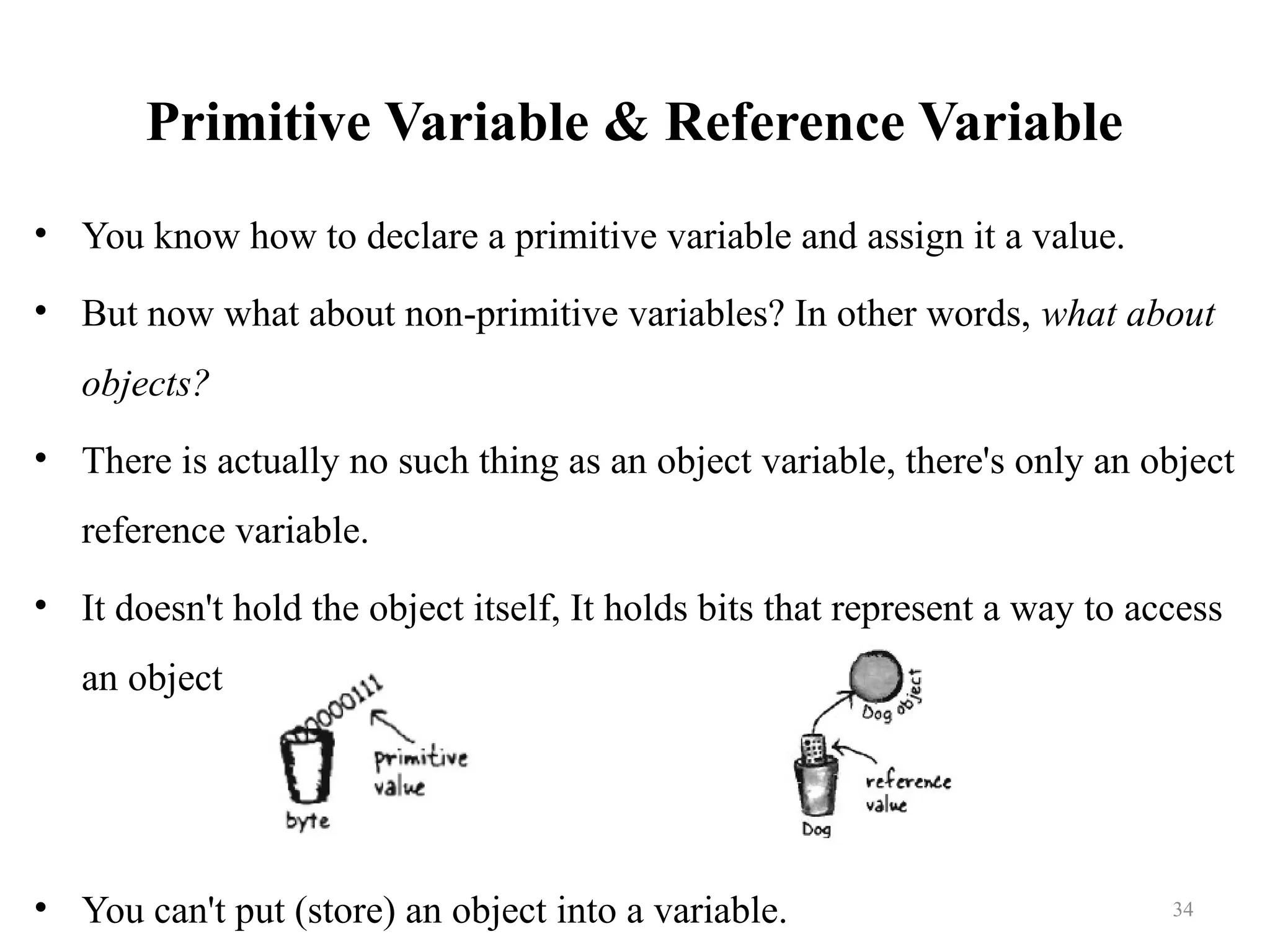 Primitive Variable & Reference Variable • You know how to declare a primitive variable and assign it a value. • But now what about non-primitive variables? In other words, what about objects? • There is actually no such thing as an object variable, there's only an object reference variable. • It doesn't hold the object itself, It holds bits that represent a way to access an object • You can't put (store) an object into a variable. 34 