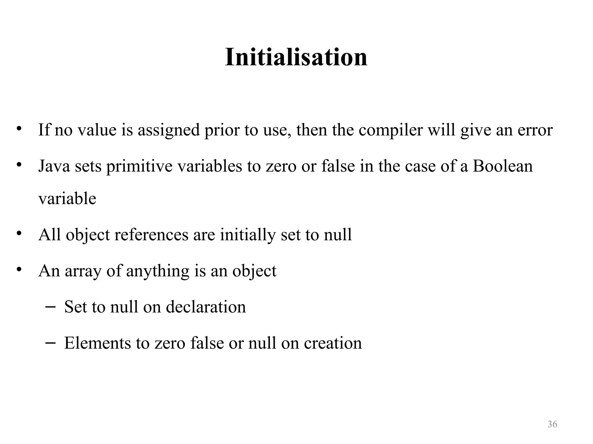 Initialisation • If no value is assigned prior to use, then the compiler will give an error • Java sets primitive variables to zero or false in the case of a Boolean variable • All object references are initially set to null • An array of anything is an object – Set to null on declaration – Elements to zero false or null on creation 36 