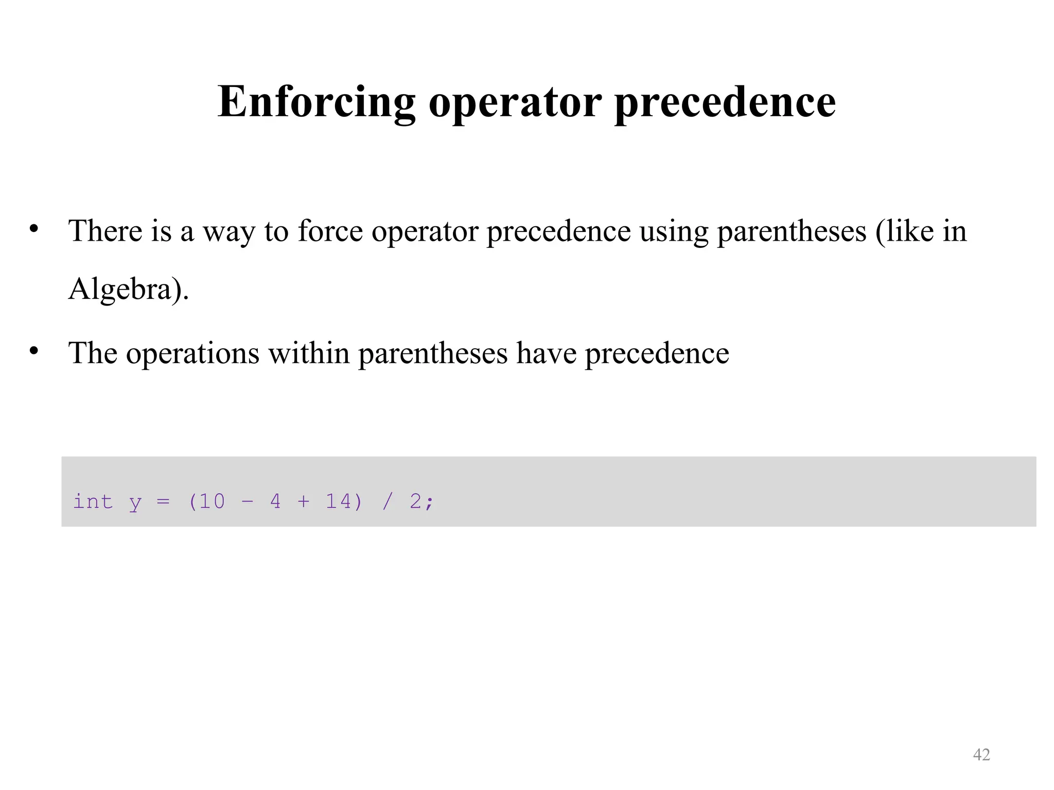 Enforcing operator precedence • There is a way to force operator precedence using parentheses (like in Algebra). • The operations within parentheses have precedence int y = (10 – 4 + 14) / 2; 42 