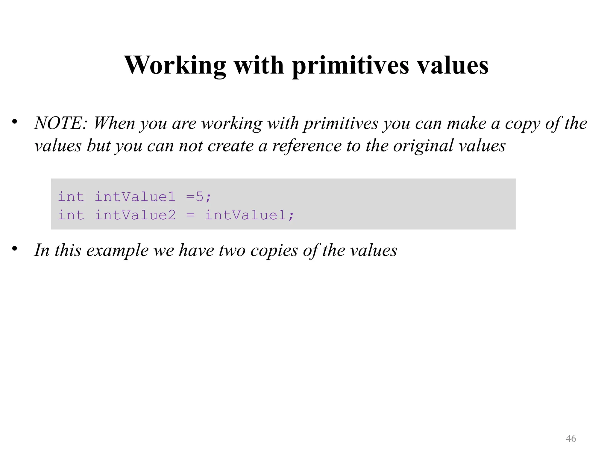 Working with primitives values • NOTE: When you are working with primitives you can make a copy of the values but you can not create a reference to the original values • In this example we have two copies of the values int intValue1 =5; int intValue2 = intValue1; 46 