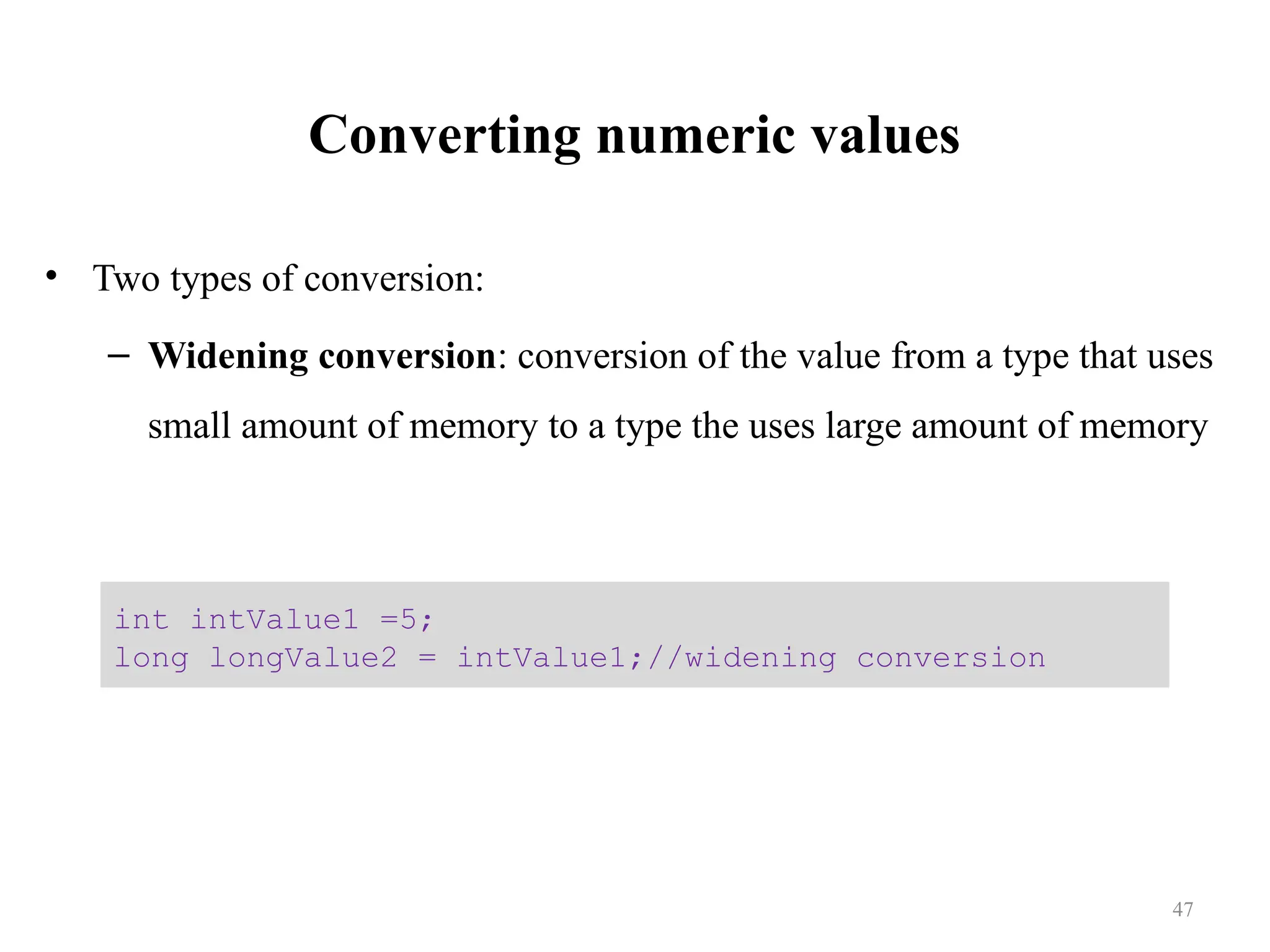Converting numeric values • Two types of conversion: – Widening conversion: conversion of the value from a type that uses small amount of memory to a type the uses large amount of memory int intValue1 =5; long longValue2 = intValue1;//widening conversion 47 