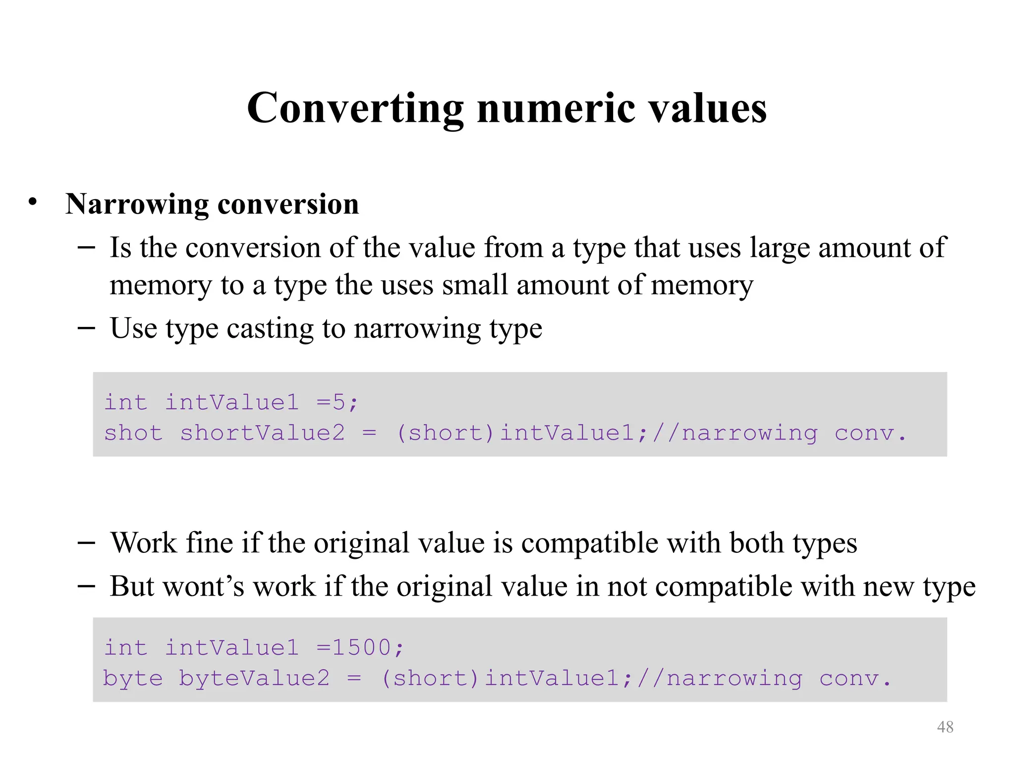 Converting numeric values • Narrowing conversion – Is the conversion of the value from a type that uses large amount of memory to a type the uses small amount of memory – Use type casting to narrowing type – Work fine if the original value is compatible with both types – But wont’s work if the original value in not compatible with new type int intValue1 =5; shot shortValue2 = (short)intValue1;//narrowing conv. int intValue1 =1500; byte byteValue2 = (short)intValue1;//narrowing conv. 48 