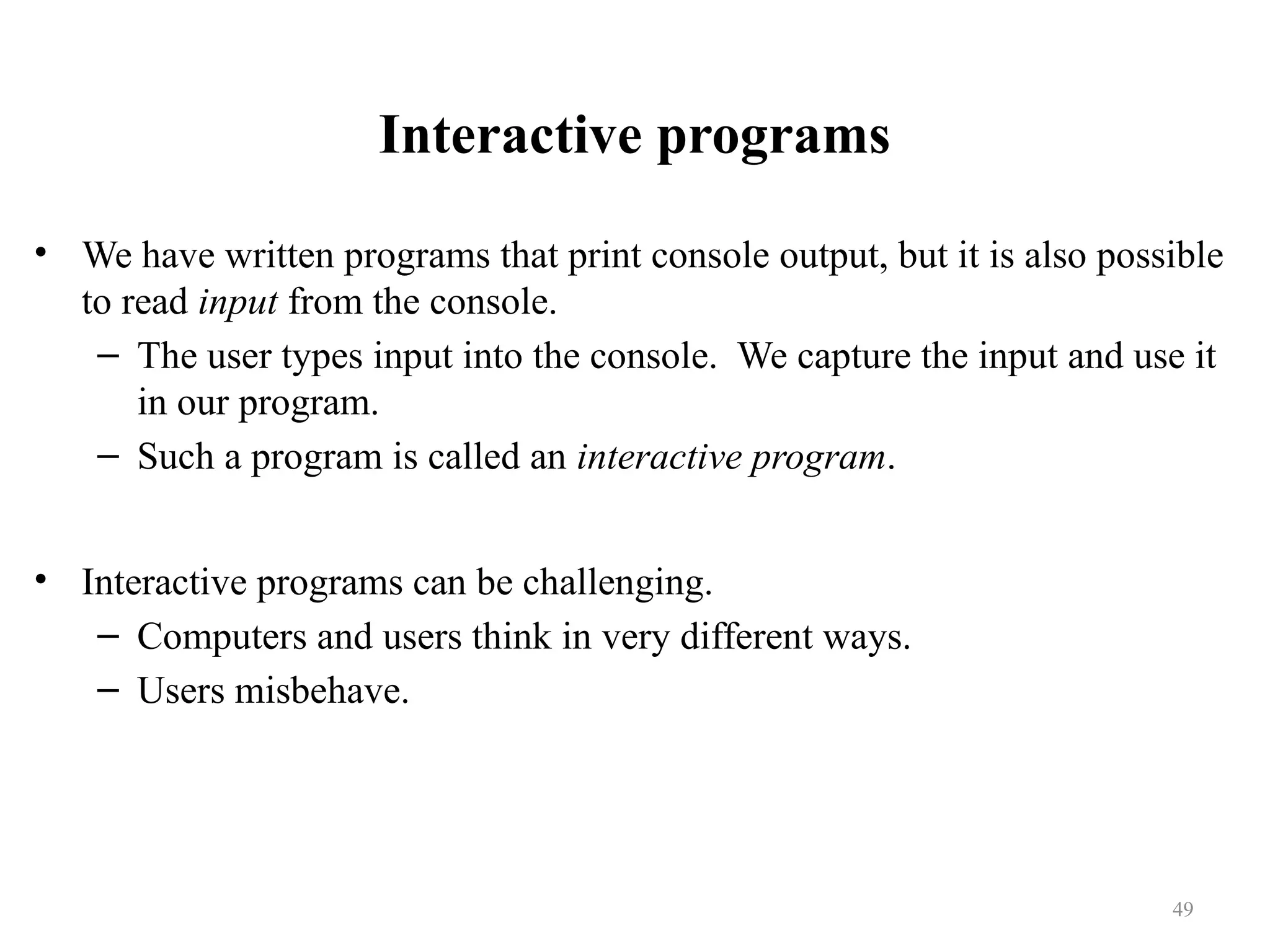 Interactive programs • We have written programs that print console output, but it is also possible to read input from the console. – The user types input into the console. We capture the input and use it in our program. – Such a program is called an interactive program. • Interactive programs can be challenging. – Computers and users think in very different ways. – Users misbehave. 49 