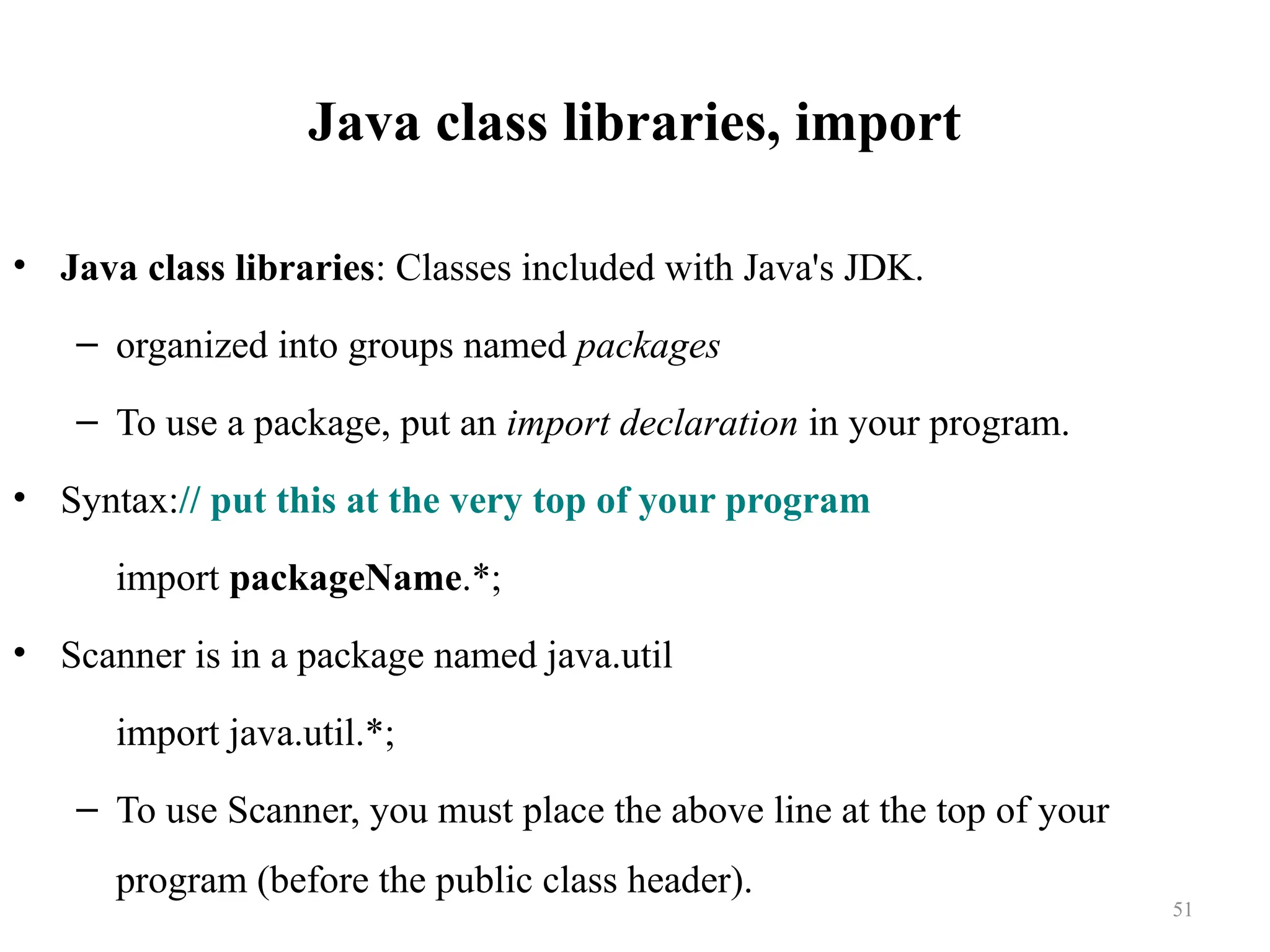 Java class libraries, import • Java class libraries: Classes included with Java's JDK. – organized into groups named packages – To use a package, put an import declaration in your program. • Syntax:// put this at the very top of your program import packageName.*; • Scanner is in a package named java.util import java.util.*; – To use Scanner, you must place the above line at the top of your program (before the public class header). 51 