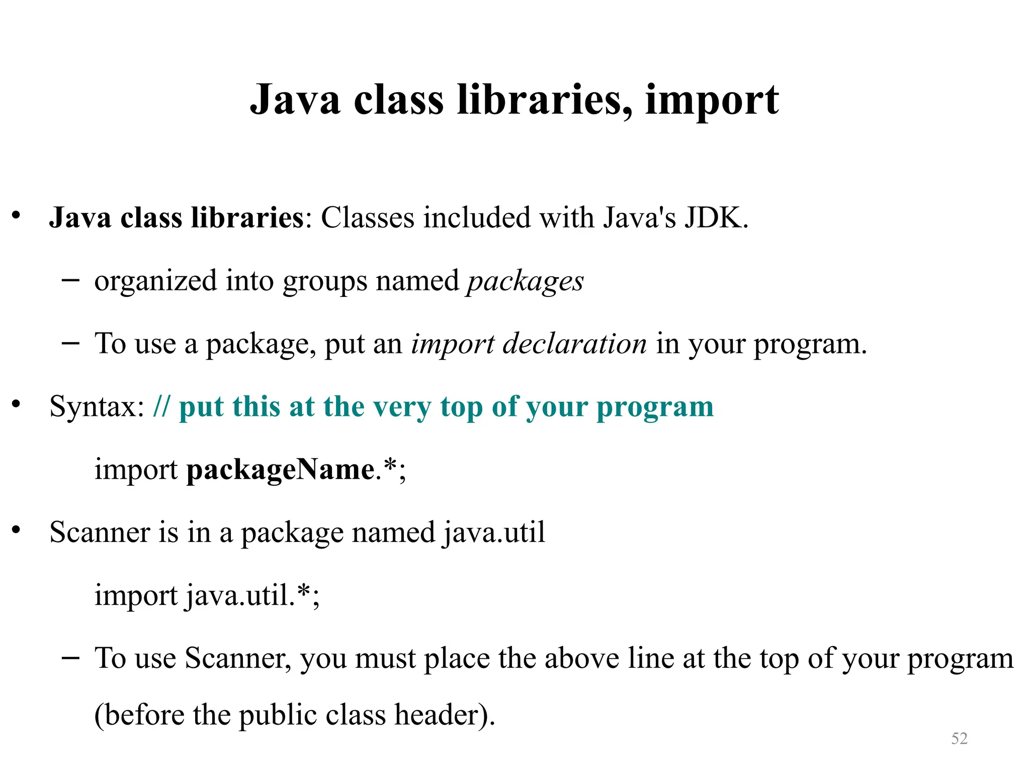 Java class libraries, import • Java class libraries: Classes included with Java's JDK. – organized into groups named packages – To use a package, put an import declaration in your program. • Syntax: // put this at the very top of your program import packageName.*; • Scanner is in a package named java.util import java.util.*; – To use Scanner, you must place the above line at the top of your program (before the public class header). 52 