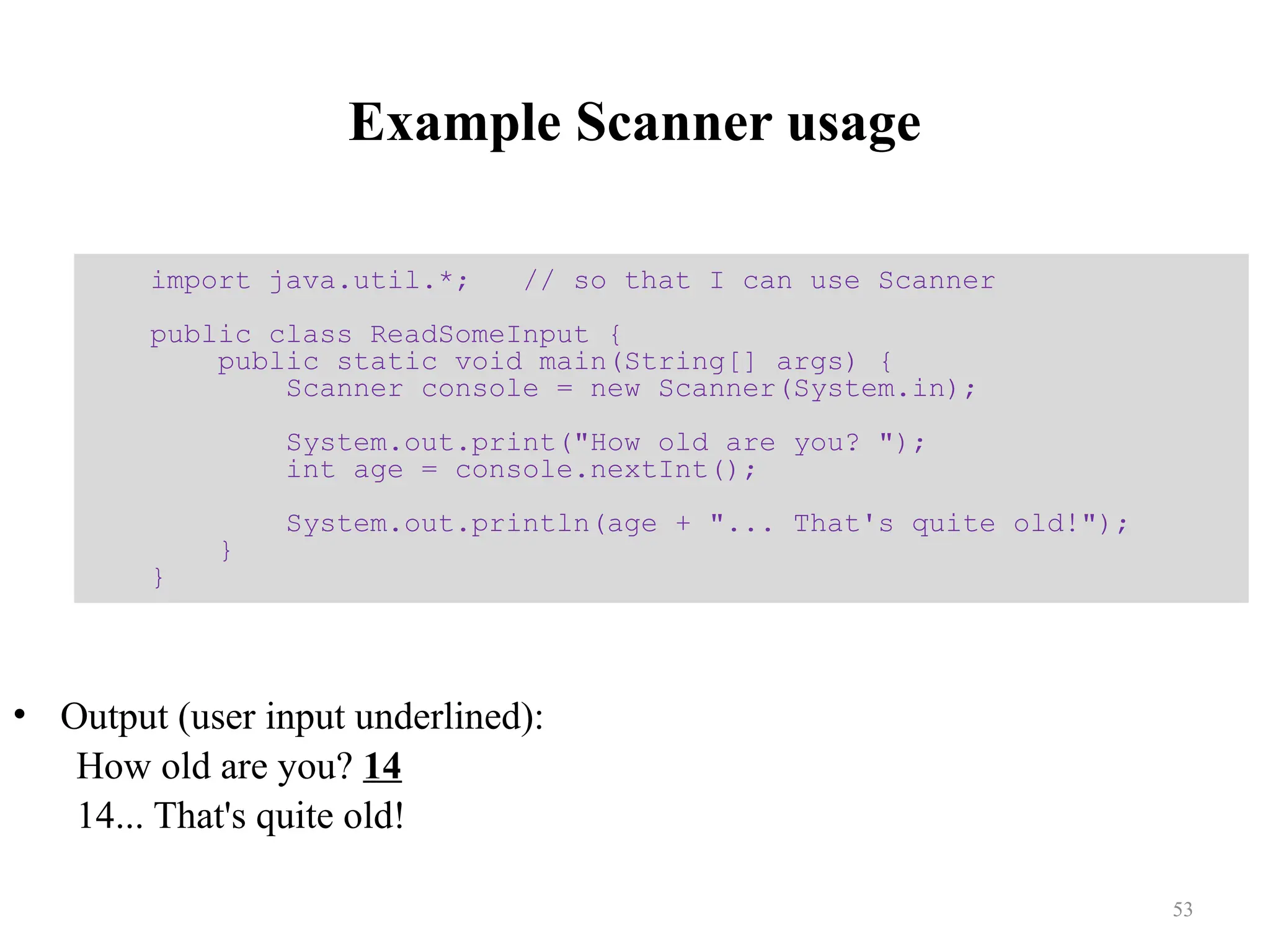 Example Scanner usage • Output (user input underlined): How old are you? 14 14... That's quite old! import java.util.*; // so that I can use Scanner public class ReadSomeInput { public static void main(String[] args) { Scanner console = new Scanner(System.in); System.out.print("How old are you? "); int age = console.nextInt(); System.out.println(age + "... That's quite old!"); } } 53 