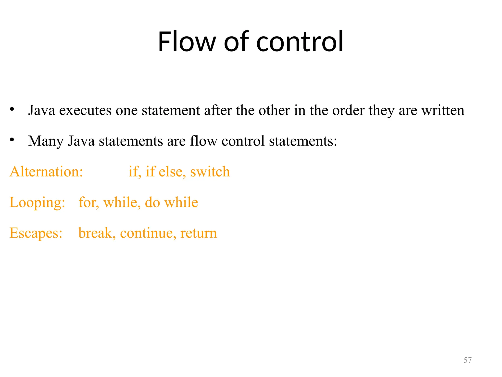 Flow of control • Java executes one statement after the other in the order they are written • Many Java statements are flow control statements: Alternation: if, if else, switch Looping: for, while, do while Escapes: break, continue, return 57 