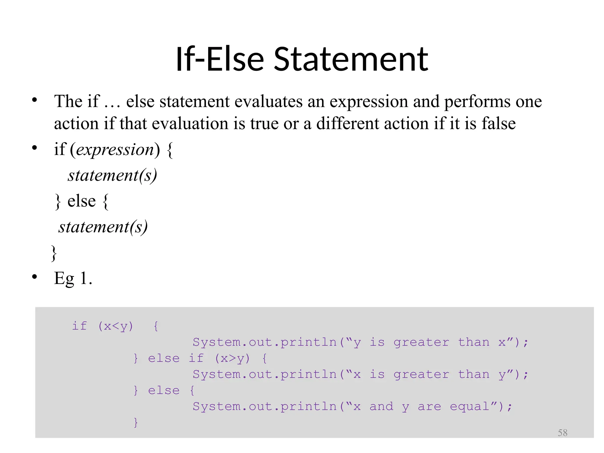 If-Else Statement • The if … else statement evaluates an expression and performs one action if that evaluation is true or a different action if it is false • if (expression) { statement(s) } else { statement(s) } • Eg 1. if (x<y) { System.out.println(“y is greater than x”); } else if (x>y) { System.out.println(“x is greater than y”); } else { System.out.println(“x and y are equal”); } 58 