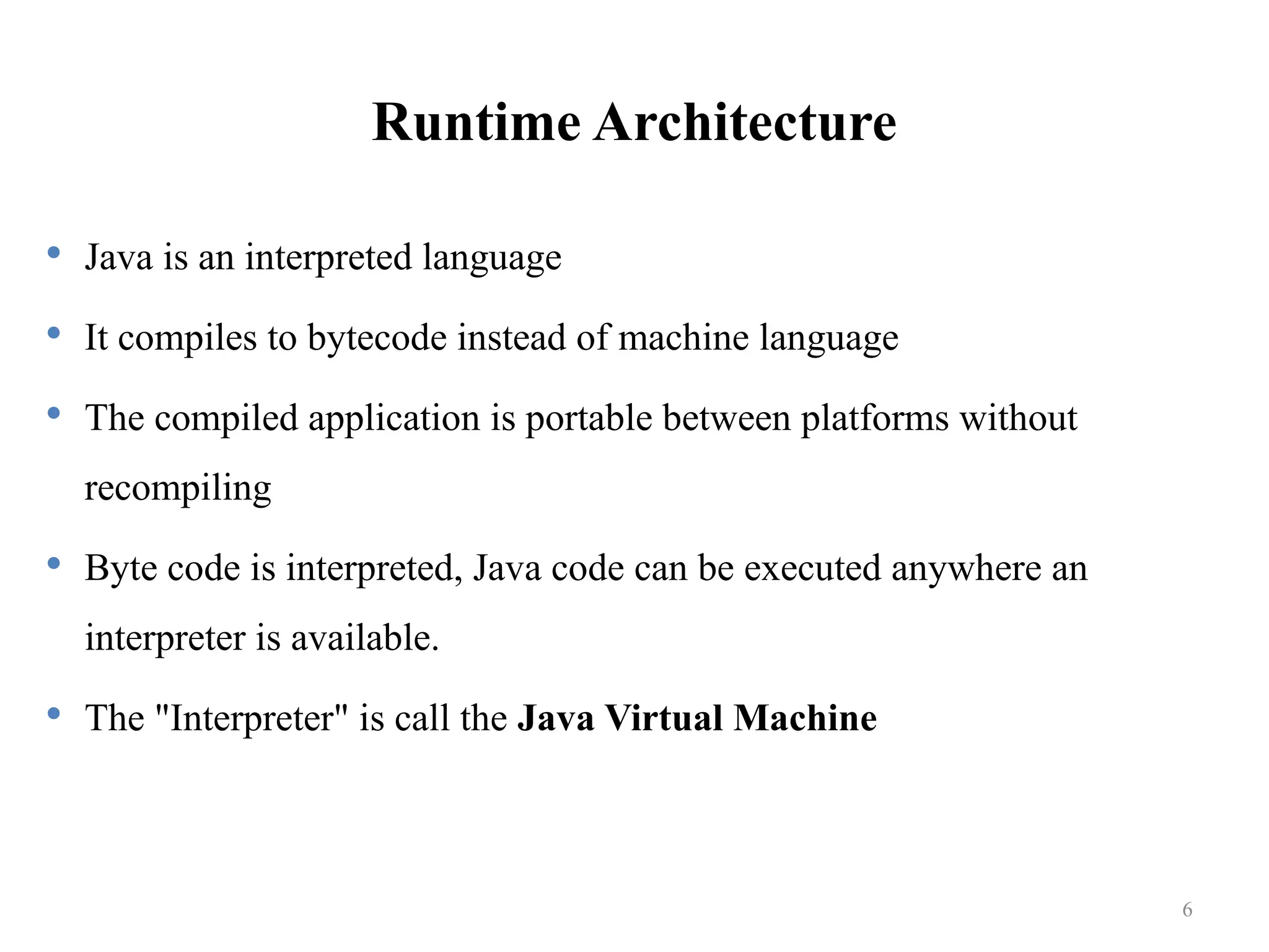 Runtime Architecture  Java is an interpreted language  It compiles to bytecode instead of machine language  The compiled application is portable between platforms without recompiling  Byte code is interpreted, Java code can be executed anywhere an interpreter is available.  The "Interpreter" is call the Java Virtual Machine 6 