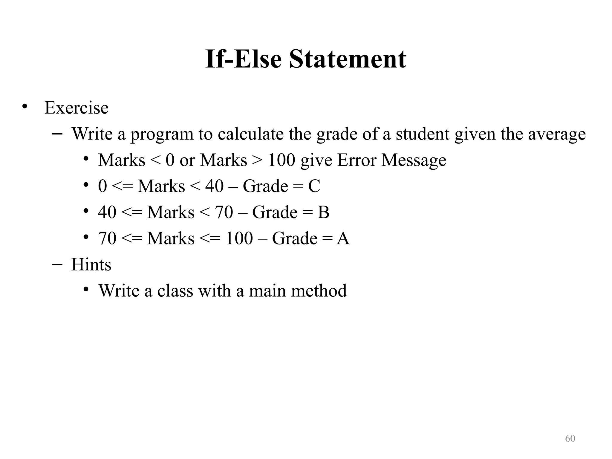 If-Else Statement • Exercise – Write a program to calculate the grade of a student given the average • Marks < 0 or Marks > 100 give Error Message • 0 <= Marks < 40 – Grade = C • 40 <= Marks < 70 – Grade = B • 70 <= Marks <= 100 – Grade = A – Hints • Write a class with a main method 60 