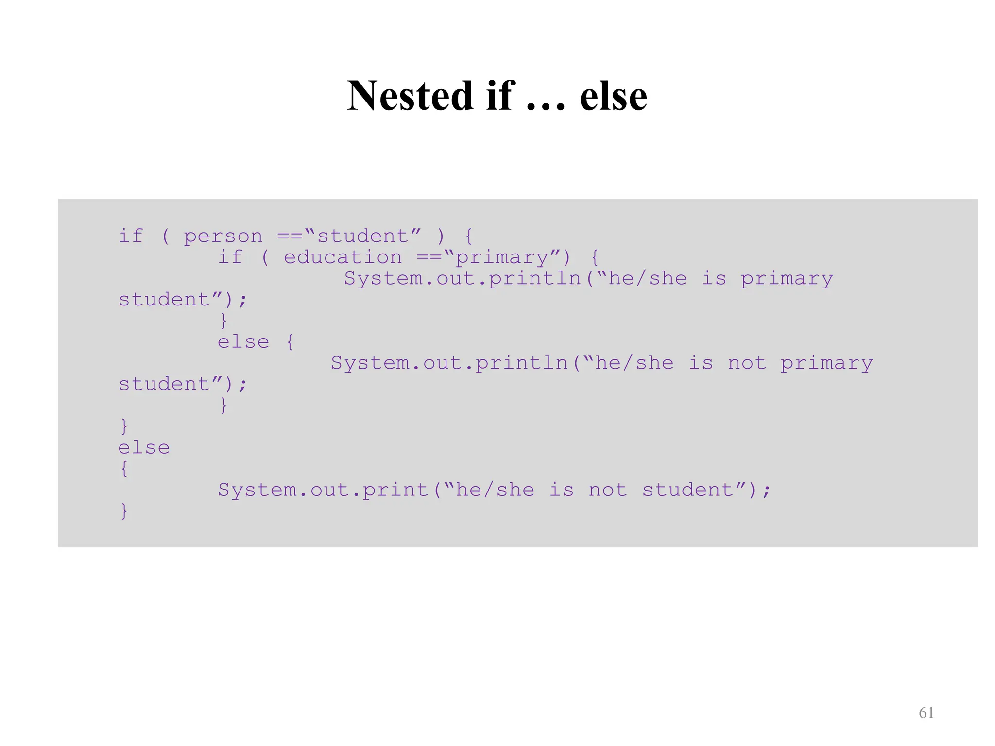 Nested if … else if ( person ==“student” ) { if ( education ==“primary”) { System.out.println(“he/she is primary student”); } else { System.out.println(“he/she is not primary student”); } } else { System.out.print(“he/she is not student”); } 61 
