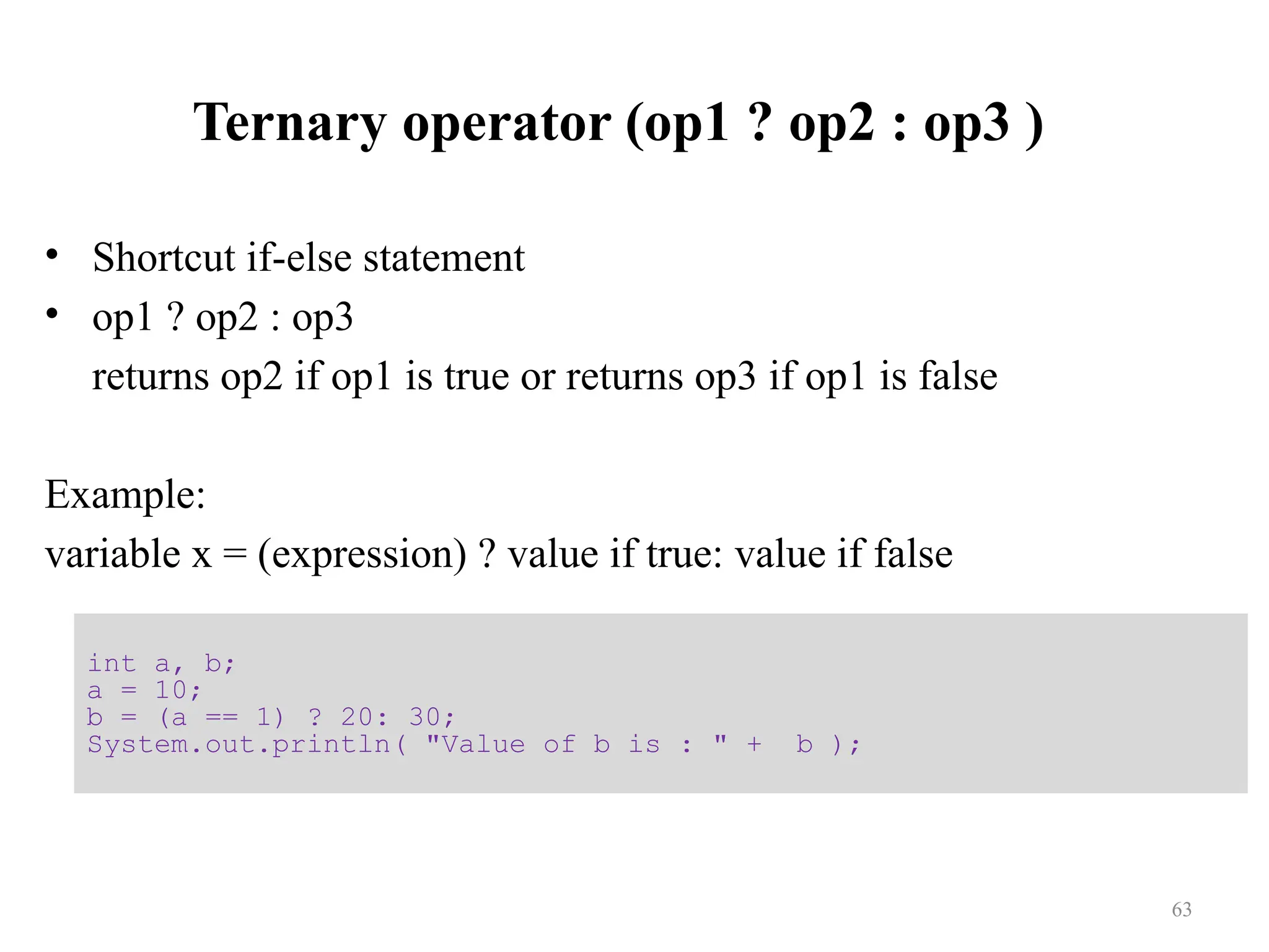 Ternary operator (op1 ? op2 : op3 ) • Shortcut if-else statement • op1 ? op2 : op3 returns op2 if op1 is true or returns op3 if op1 is false Example: variable x = (expression) ? value if true: value if false int a, b; a = 10; b = (a == 1) ? 20: 30; System.out.println( "Value of b is : " + b ); 63 