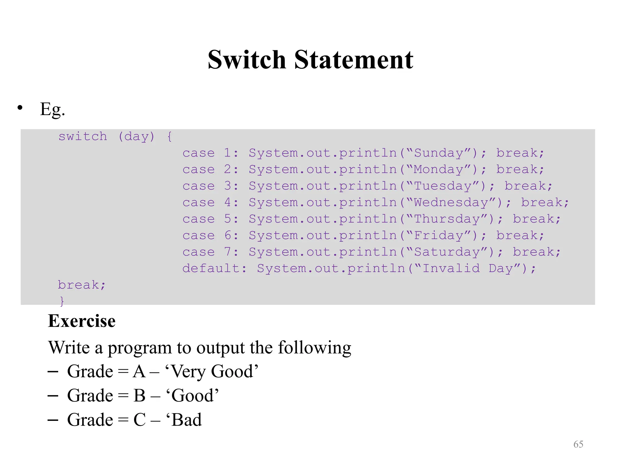 Switch Statement • Eg. Exercise Write a program to output the following – Grade = A – ‘Very Good’ – Grade = B – ‘Good’ – Grade = C – ‘Bad switch (day) { case 1: System.out.println(“Sunday”); break; case 2: System.out.println(“Monday”); break; case 3: System.out.println(“Tuesday”); break; case 4: System.out.println(“Wednesday”); break; case 5: System.out.println(“Thursday”); break; case 6: System.out.println(“Friday”); break; case 7: System.out.println(“Saturday”); break; default: System.out.println(“Invalid Day”); break; } 65 