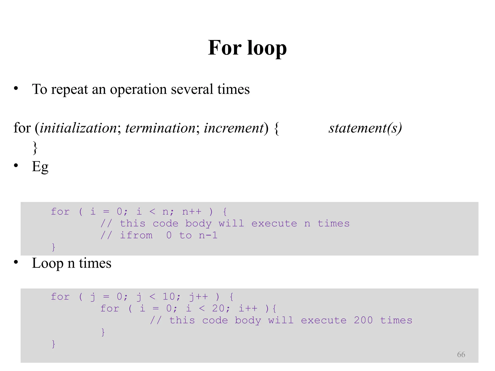 For loop • To repeat an operation several times for (initialization; termination; increment) { statement(s) } • Eg • Loop n times for ( j = 0; j < 10; j++ ) { for ( i = 0; i < 20; i++ ){ // this code body will execute 200 times } } for ( i = 0; i < n; n++ ) { // this code body will execute n times // ifrom 0 to n-1 } 66 