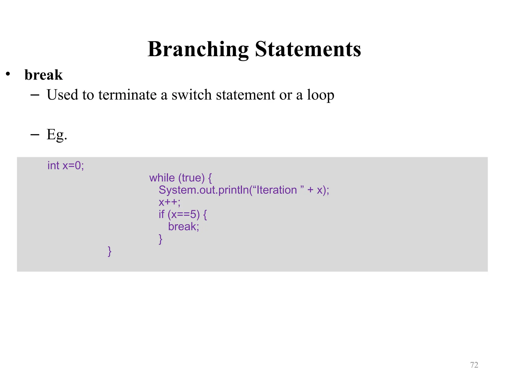 Branching Statements • break – Used to terminate a switch statement or a loop – Eg. int x=0; while (true) { System.out.println(“Iteration ” + x); x++; if (x==5) { break; } } 72 
