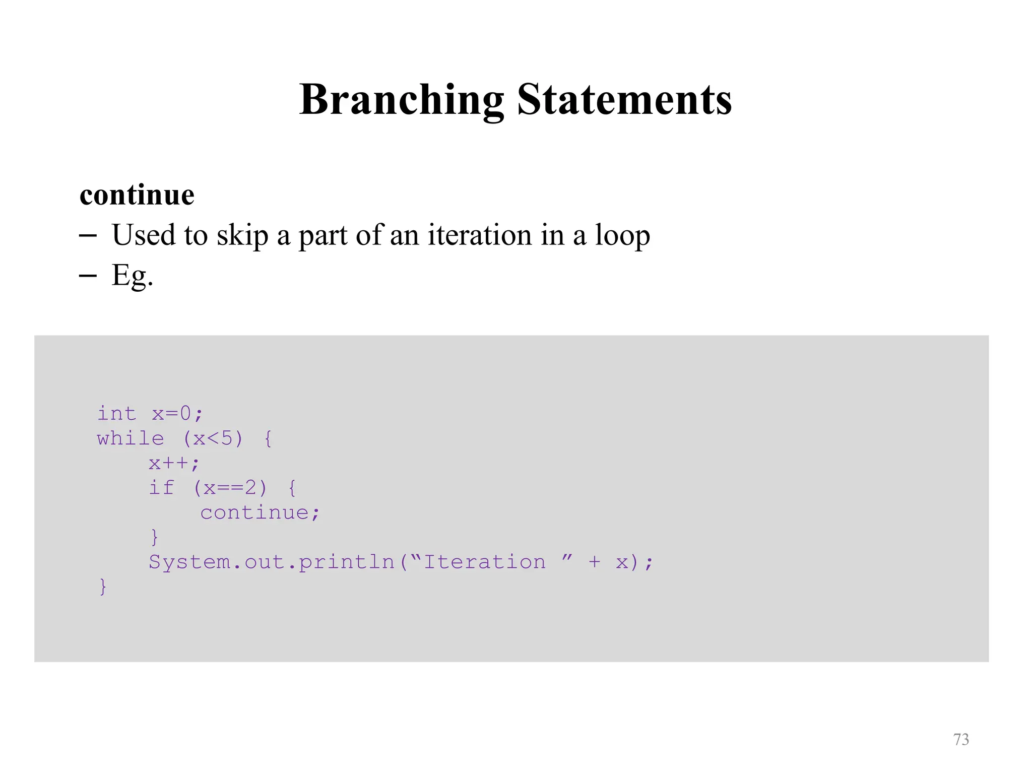 Branching Statements continue – Used to skip a part of an iteration in a loop – Eg. int x=0; while (x<5) { x++; if (x==2) { continue; } System.out.println(“Iteration ” + x); } 73 