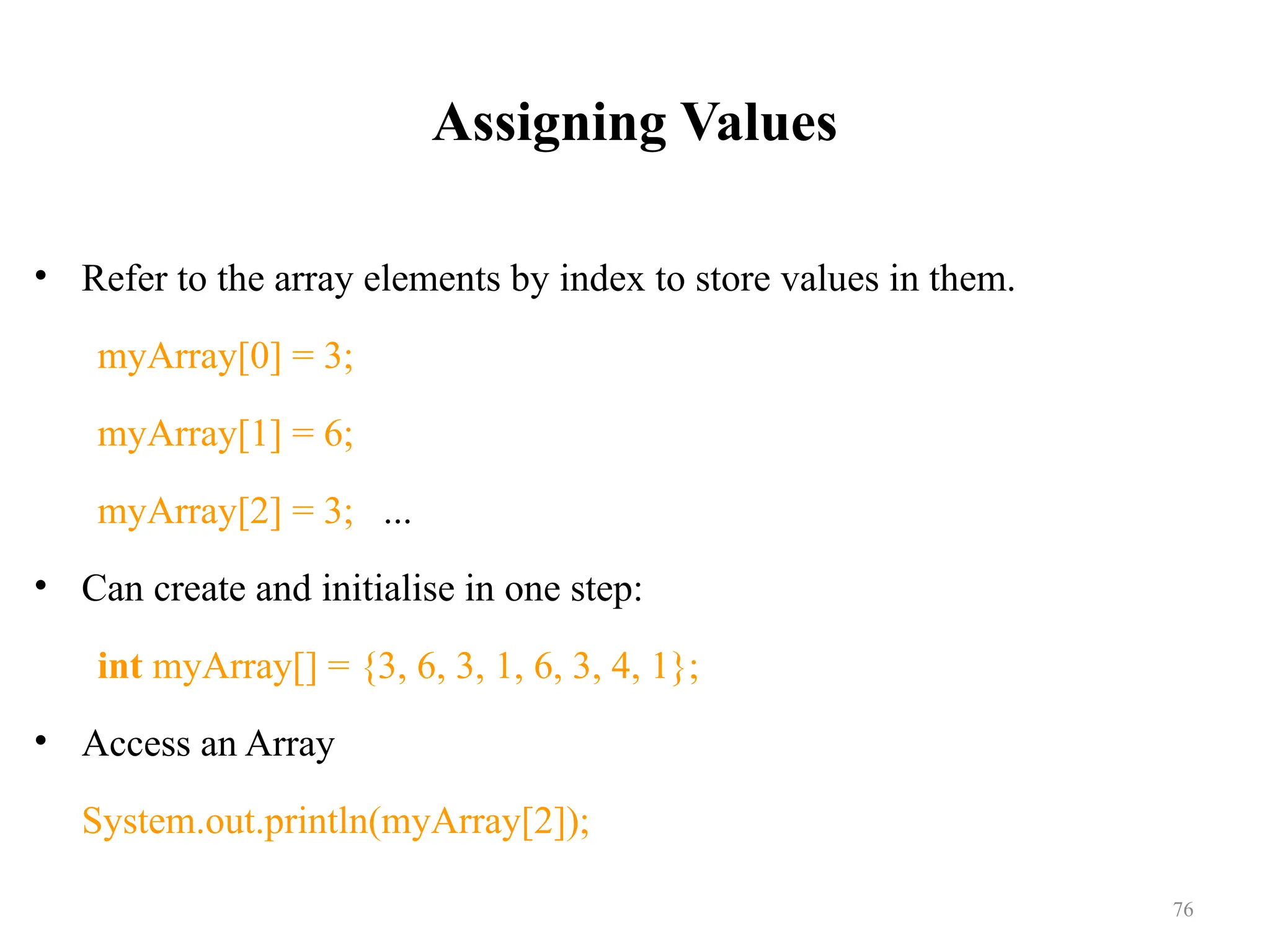Assigning Values • Refer to the array elements by index to store values in them. myArray[0] = 3; myArray[1] = 6; myArray[2] = 3; ... • Can create and initialise in one step: int myArray[] = {3, 6, 3, 1, 6, 3, 4, 1}; • Access an Array System.out.println(myArray[2]); 76 