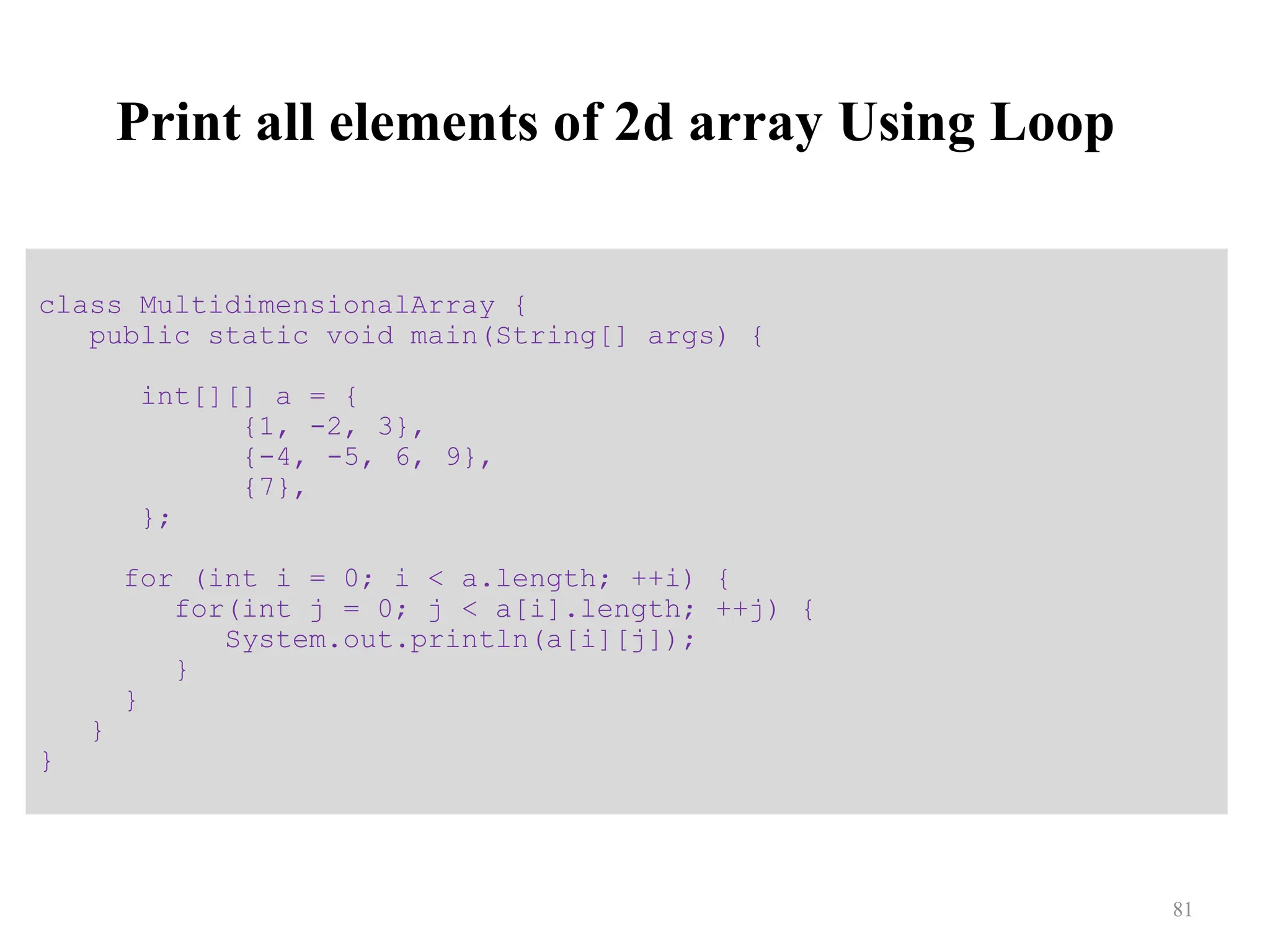 Print all elements of 2d array Using Loop class MultidimensionalArray { public static void main(String[] args) { int[][] a = { {1, -2, 3}, {-4, -5, 6, 9}, {7}, }; for (int i = 0; i < a.length; ++i) { for(int j = 0; j < a[i].length; ++j) { System.out.println(a[i][j]); } } } } 81 