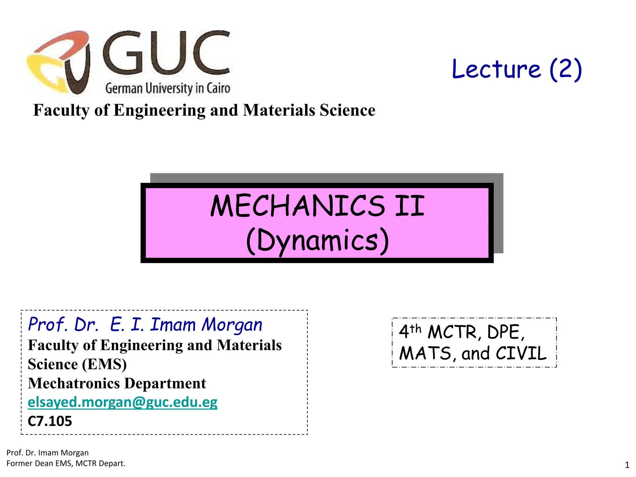 Faculty of Engineering and Materials Science
MECHANICS II
(Dynamics)
4th MCTR, DPE,
MATS, and CIVIL
Lecture (2)
Prof. Dr. E. I. Imam Morgan
Faculty of Engineering and Materials
Science (EMS)
Mechatronics Department
elsayed.morgan@guc.edu.eg
C7.105
Prof. Dr. Imam Morgan
Former Dean EMS, MCTR Depart. 1
 